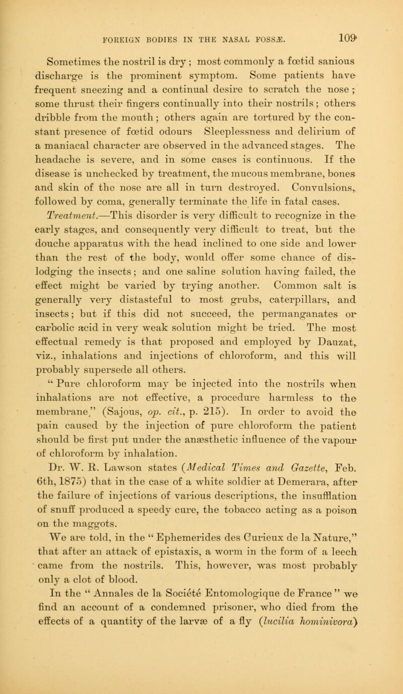 Sometimes the nostril is dry ; most commonly a foetid sanious discharge is the prominent symptom. Some patients have- frequent sneezing and a continual desire to scratch the nose ; some thrust their fingers continually into their nostrils; others; dribble from the mouth; others again are tortured by the con- stant presence of foetid odours Sleeplessness and delirium of a maniacal character are observed in the advanced stages. The headache is severe, and in some cases is continuous. If the disease is unchecked by treatment, the mucous membrane, bones and skin of the nose are all in turn destroyed. Convulsions,, followed by coma, generally terminate the life in fatal cases. Treatment.—This disorder is very difficult to recognize in the' early stages, and consequently very difficult to treat, but the douche apparatus with the head inclined to one side and lower- than the rest of the body, would offer some chance of dis- lodging the insects; and one saline solution having failed, the effect might be varied by trying another. Common salt is. generally very distasteful to most grubs, caterpillars, and insects; but if this did not succeed, the permanganates or carbolic acid in very weak solution might be tried. The most effectual remedy is that proposed and employed by Dauzat, viz., inhalations and injections of chloroform, and this will probably supersede all others.  Pure chloroform may be injected into the nostrils when inhalations are not effective, a procedure harmless to the membrane, (Sajous, op. cit., p. 215). In order to avoid the pain caused by the injection of pure chloroform the patient should be first put under the anaesthetic influence of the vapour of chloroform by inhalation. Dr. W. R. Lawson states (Medical Times and Gazette, Feb. 6th, 1875) that in the case of a white soldier at Demerara, after the failure of injections of various descriptions, the insufflation of snuff produced a speedy cure, the tobacco acting as a poison on the maggots. We are told, in the  Ephemerides des Curieux de la Nature, that after an attack of epistaxis, a worm in the form of a leech ■ came from the nostrils. This, however, was most probably only a clot of blood. In the  Annales de la Societe Entomologique de France  we find an account of a condemned prisoner, who died from the effects of a quantity of the larvae of a fly (lucilia hominivora)