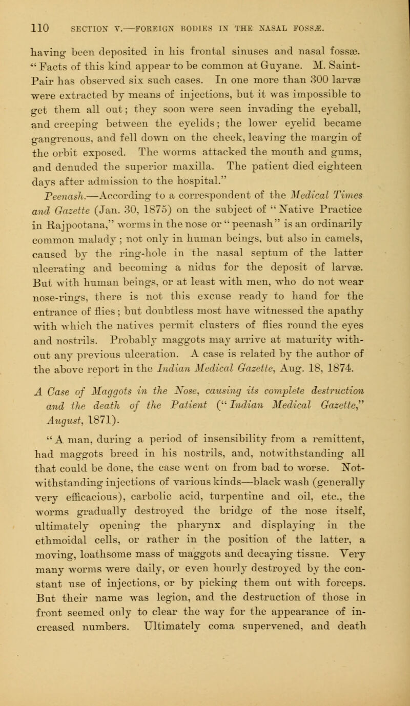 having been deposited in his frontal sinuses and nasal fossae.  Facts of this kind appear to be common at Guyane. M. Saint- Pair has observed six such cases. In one more than 300 larvae were extracted by means of injections, but it was impossible to get them all out; they soon were seen invading the eyeball, and creeping between the eyelids; the lower eyelid became gangrenous, and fell down on the cheek, leaving the margin of the orbit exposed. The worms attacked the mouth and gums, and denuded the superior maxilla. The patient died eighteen days after admission to the hospital. Peenash.—According to a correspondent of the Medical Times and Gazette (Jan. 30, 1875) on the subject of '' Xative Practice in Rajpootana, worms in the nose or  peenash is an ordinarily common malady ; not only in human beings, but also in camels, caused by the ring-hole in the nasal septum of the latter ulcerating and becoming a nidus for the deposit of larvae. But with human beings, or at least with men, who do not wear nose-rino-s, there is not this excuse ready to hand for the entrance of flies; but doubtless most have witnessed the apathy with which the natives permit clusters of flies round the eyes and nostrils. Probably maggots may arrive at maturity with- out any previous ulceration. A case is related by the author of the above report in the Indian Medical Gazette, Aug. 18, 1874. A Case of Maggots in the Xose, causing its complete destruction and the death of the Patient ( Indian Medical Gazette August, 1871).  A man, during a period of insensibility from a remittent, had maggots breed in his nostrils, and, notwithstanding all that could be done, the case went on from bad to worse. Xot- withstanding injections of various kinds—black wash (generally very efficacious), carbolic acid, turpentine and oil, etc., the worms gradually destroyed the bridge of the nose itself, ultimately opening the pharynx and displaying in the ethmoidal cells, or rather in the position of the latter, a moving, loathsome mass of maggots and decaying tissue. Very many worms were daily, or even hourly destroyed by the con- stant use of injections, or by picking them out with forceps. But their name was legion, and the destruction of those in front seemed only to clear the way for the appearance of in- creased numbers. Ultimately coma supervened, and death
