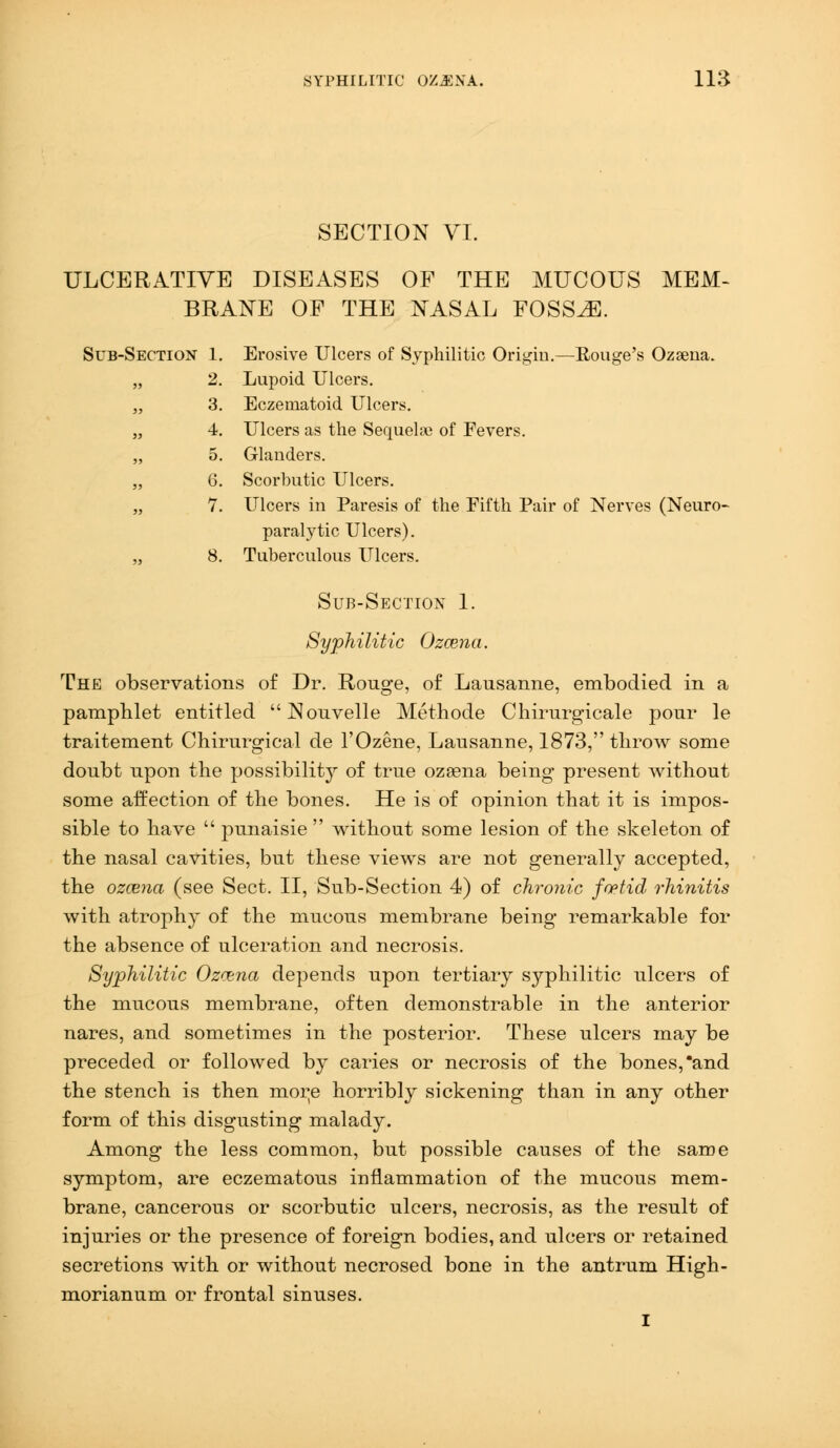 SECTION VI. ULCERATIVE DISEASES OF THE MUCOUS MEM- BRANE OF THE NASAL FOSSAE. Sub-Section 1. 2. 3. Erosive Ulcers of Syphilitic Origin.—Bouge's Ozsena. Lupoid Ulcers. Eczematoid Ulcers. 5) 4. 5. Ulcers as the Sequelae of Fevers. Glanders. M 6. Scorbutic Ulcers. 5> 7. Ulcers in Paresis of the Fifth Pair of Nerves (Neuro- 3) 8. paralytic Ulcers). Tuberculous Ulcers. Sub-Section 1. Syphilitic Ozcena. The observations of Dr. Rouge, of Lausanne, embodied in a pamphlet entitled Nonvelle Methode Chirurgicale pour le traitement Chirurgical de l'Ozene, Lausanne, 1873, throw some doubt npon the possibility of true ozeena being present without some affection of the bones. He is of opinion that it is impos- sible to have  punaisie  without some lesion of the skeleton of the nasal cavities, but these views are not generally accepted, the ozcena (see Sect. II, Sub-Section 4) of chronic foetid rhinitis with atrophy of the mucous membrane being remarkable for the absence of ulceration and necrosis. Syphilitic Ozcena depends npon tertiary syphilitic ulcers of the mucous membrane, often demonstrable in the anterior nares, and sometimes in the posterior. These ulcers may be preceded or followed by caries or necrosis of the bones,'and the stench is then mor;e horribly sickening than in any other form of this disgusting malady. Among the less common, but possible causes of the same symptom, are eczematons inflammation of the mucous mem- brane, cancerous or scorbutic ulcers, necrosis, as the result of injuries or the presence of foreign bodies, and ulcers or retained secretions with or without necrosed bone in the antrum High- morianum or frontal sinuses. I
