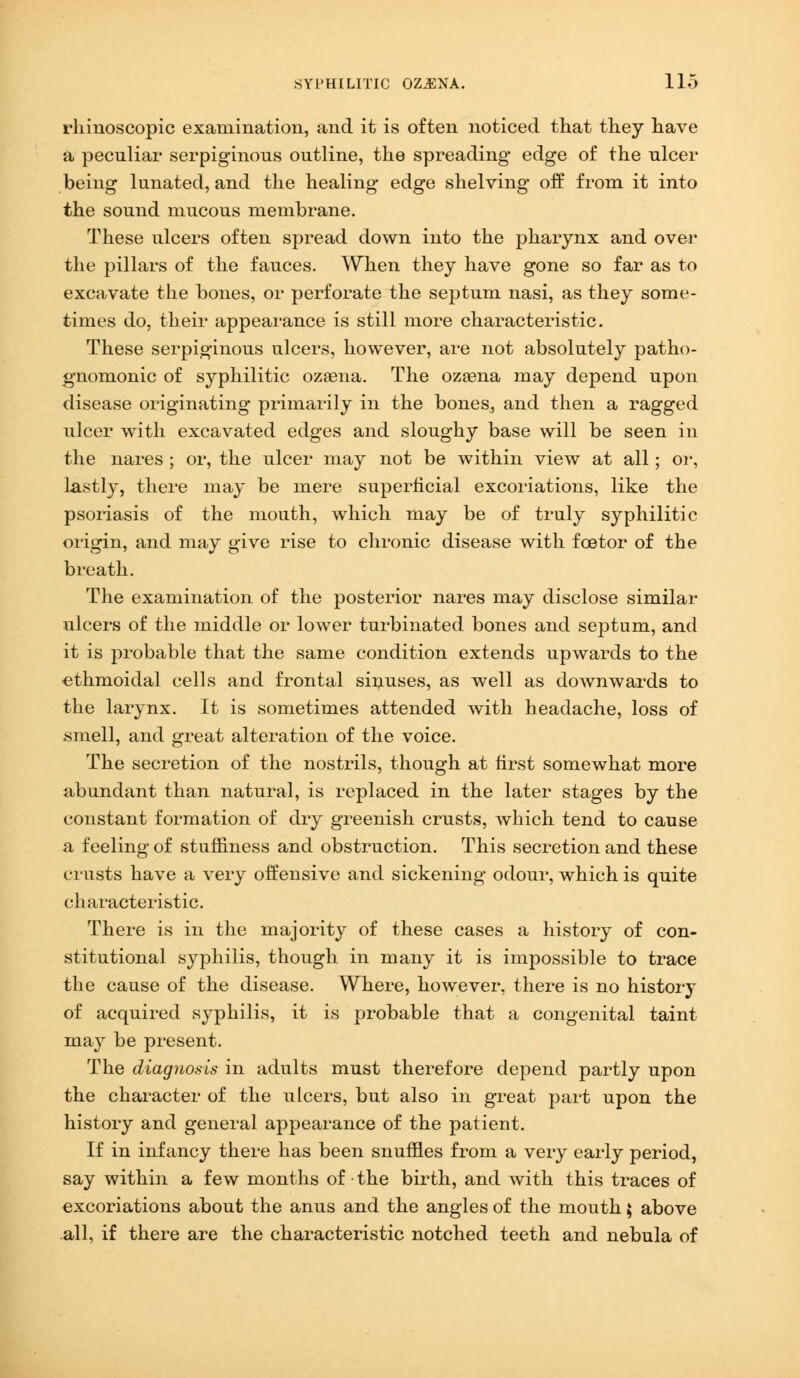 rhinoscopic examination, and it is often noticed that they have a peculiar serpiginous outline, the spreading edge of the ulcer being lunated, and the healing edge shelving off from it into the sound mucous membrane. These ulcers often spread down into the pharynx and over the pillars of the fauces. When they have gone so far as to excavate the bones, or perforate the septum nasi, as they some- times do, their appearance is still more characteristic. These serpiginous ulcers, however, are not absolutely patho- gnomonic of syphilitic ozaena. The ozasna may depend upon disease originating primarily in the bones, and then a ragged ulcer with excavated edges and sloughy base will be seen in the nares ; or, the ulcer may not be within view at all; or, lastly, there may be mere superficial excoriations, like the psoriasis of the mouth, which may be of truly syphilitic origin, and may give rise to chronic disease with foetor of the breath. The examination of the posterior nares may disclose similar ulcers of the middle or lower turbinated bones and septum, and it is probable that the same condition extends upwards to the ethmoidal cells and frontal sinuses, as well as downwards to the larynx. It is sometimes attended with headache, loss of smell, and great alteration of the voice. The secretion of the nostrils, though at first somewhat more abundant than natural, is replaced in the later stages by the constant formation of dry greenish crusts, which tend to cause a feeling of stuffiness and obstruction. This secretion and these crusts have a very offensive and sickening odour, which is quite characteristic. There is in the majority of these cases a history of con- stitutional syphilis, though in many it is impossible to trace the cause of the disease. Where, however, there is no history of acquired syphilis, it is probable that a congenital taint may be present. The diagnosis in adults must therefore depend partly upon the character of the ulcers, but also in great part upon the history and general appearance of the patient. If in infancy there has been snuffles from a very early period, say within a few months of the birth, and with this traces of excoriations about the anus and the angles of the mouth $ above all, if there are the characteristic notched teeth and nebula of