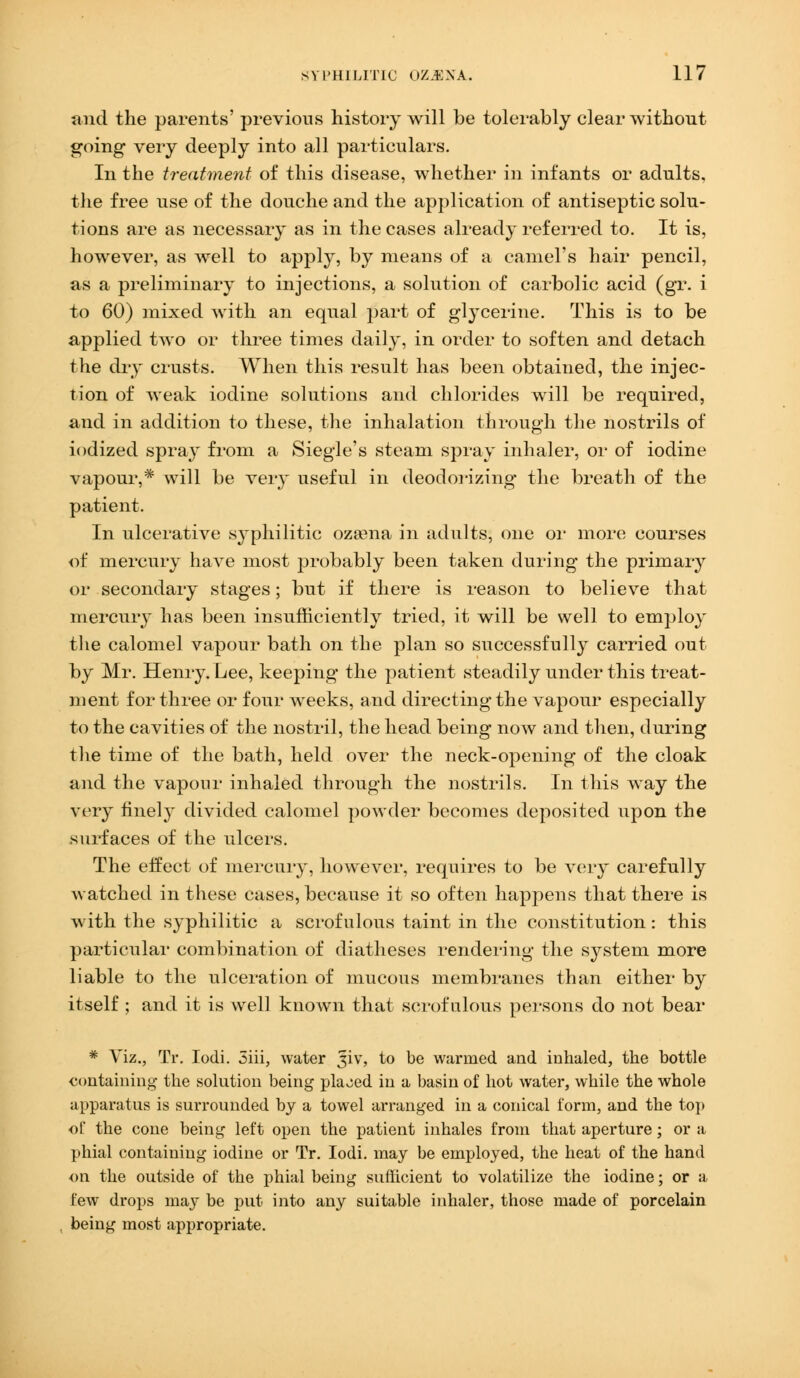 and the parents' previous history will be tolerably clear without going very deeply into all particulars. In the treatment of this disease, whether in infants or adults, the free use of the douche and the application of antiseptic solu- tions are as necessary as in the cases already referred to. It is, however, as well to apply, by means of a camel's hair pencil, as a preliminary to injections, a solution of carbolic acid (gr. i to 60) mixed with an equal part of glycerine. This is to be applied two or three times daily, in order to soften and detach the dry crusts. When this result has been obtained, the injec- tion of weak iodine solutions and chlorides will be required, and in addition to these, the inhalation through the nostrils of iodized spray from a Siegle's steam spray inhaler, or of iodine vapour,* will be very useful in deodorizing the breath of the patient. In ulcerative syphilitic ozaena in adults, one or more courses of mercury have most probably been taken during the primary or secondary stages; but if there is reason to believe that mercury has been insufficiently tried, it will be well to employ the calomel vapour bath on the plan so successfully carried out by Mr. Henry. Lee, keeping the patient steadily under this treat- ment for three or four weeks, and directing the vapour especially to the cavities of the nostril, the head being now and then, during the time of the bath, held over the neck-opening of the cloak and the vapour inhaled through the nostrils. In this way the very finely divided calomel powder becomes deposited upon the surfaces of the ulcers. The effect of mercury, however, requires to be very carefully watched in these cases, because it so often happens that there is with the syphilitic a scrofulous taint in the constitution: this particular combination of diatheses rendering the system more liable to the ulceration of mucous membranes than either by itself ; and it is well known that scrofulous persons do not bear * Viz., Tr. Iodi. 5iii, water ^iv, to be warmed and inhaled, the bottle containing the solution being placed in a basin of hot water, while the whole apparatus is surrounded by a towel arranged in a conical form, and the top of the cone being left open the patient inhales from that aperture; or a phial containing iodine or Tr. Iodi. may be employed, the heat of the hand on the outside of the phial being sufficient to volatilize the iodine; or a few drops may be put into any suitable inhaler, those made of porcelain being most appropriate.