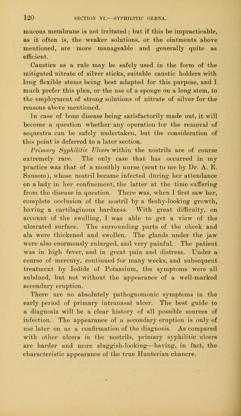 mucous membrane is not irritated ; but if this be impracticable, as it often is, the weaker solutions, or the ointments above mentioned, are more manageable and generally quite as efficient. Caustics as a rule may be safely used in the form of the mitigated nitrate of silver sticks, suitable caustic holders with long flexible steins being best adapted for this purpose, and I much prefer this plan, or the use of a sponge on a long stem, to the employment of strong solutions of nitrate of silver for the reasons above mentioned. In case of bone disease being satisfactorily made out, it will become a question whether any operation for the removal of sequestra can be safely undertaken, but the consideration of this point is deferred to a later section. Primary Syphilitic Ulcers within the nostrils are of course extremely rare. The only case that has occurred in my practice was that of a monthly nurse (sent to me by Dr. A. E. Sansom), whose nostril became infected during her attendance on a lady in her confinement, the latter at the time suffering from the disease in question. There was, when I first saw her, complete occlusion of the nostril by a fleshy-looking growth, having a cartilaginous hardness. With great difficulty, on account of the swelling, I was able to get a view of the ulcerated surface. The surrounding parts of the cheek and ala were thickened and swollen. The glands under the jaw were also enormously enlarged, and very painful. The patient was in high fever, and in great pain and distress. Under a course of mercury, continued for many weeks, and subsequent treatment by Iodide of Potassium, the symptoms were all subdued, but not without the appearance of a well-marked secondary eruption. There are no absolutely pathognomonic symptoms in the early period of primary intranasal ulcer. The best guide to a diagnosis will be a clear history of all possible sources of infection. The appearance of a secondary eruption is only of use later on as a confirmation of the diagnosis. As compared with other ulcers in the nostrils, primary syphilitic ulcers are harder and more sluggish-looking—having, in fact, the characteristic appearance of the true Hunterian chancre.