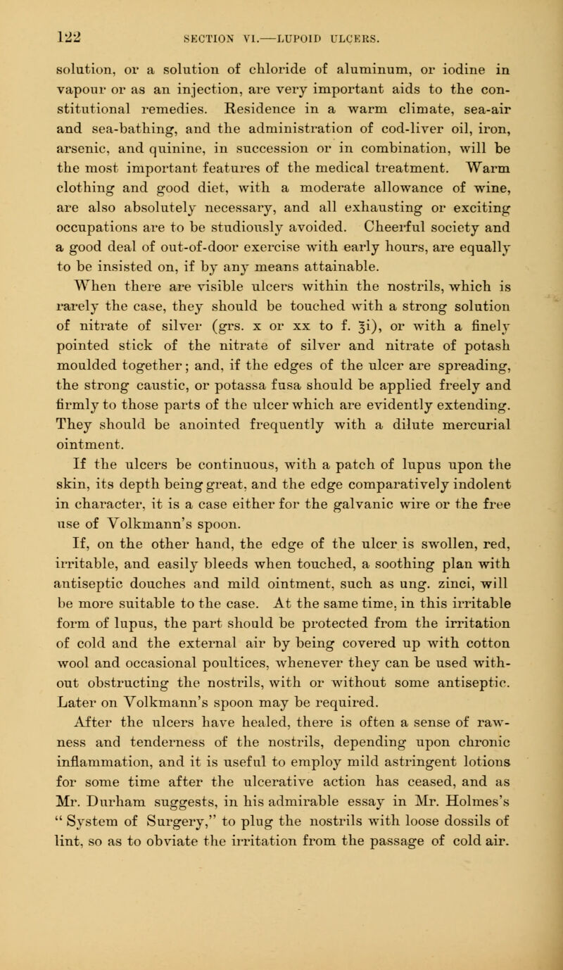 solution, or a solution of chloride of aluminum, or iodine in vapour or as an injection, are very important aids to the con- stitutional remedies. Residence in a warm climate, sea-air and sea-bathing, and the administration of cod-liver oil, iron, arsenic, and quinine, in succession or in combination, will be the most important features of the medical treatment. Warm clothing and good diet, with a moderate allowance of wine, are also absolutely necessary, and all exhausting or exciting occupations are to be studiously avoided. Cheerful society and a good deal of out-of-door exercise with early hours, are equally to be insisted on, if by any means attainable. When there are visible ulcers within the nostrils, which is rarely the case, they should be touched with a strong solution of nitrate of silver (grs. x or xx to f. %i), or with a finely pointed stick of the nitrate of silver and nitrate of potash moulded together; and, if the edges of the ulcer are spreading, the strong caustic, or potassa fusa should be applied freely and firmly to those parts of the ulcer which are evidently extending. They should be anointed frequently with a dilute mercurial ointment. If the ulcers be continuous, with a patch of lupus upon the skin, its depth being great, and the edge comparatively indolent in character, it is a case either for the galvanic wire or the free use of Volkmann's spoon. If, on the other hand, the edge of the ulcer is swollen, red, irritable, and easily bleeds when touched, a soothing plan with antiseptic douches and mild ointment, such as ung. zinci, will be more suitable to the case. At the same time, in this irritable form of lupus, the part should be protected from the irritation of cold and the external air by being covered up with cotton wool and occasional poultices, whenever they can be used with- out obstructing the nostrils, with or without some antiseptic. Later on Volkmann's spoon may be required. After the ulcers have healed, there is often a sense of raw- ness and tenderness of the nostrils, depending upon chronic inflammation, and it is useful to employ mild astringent lotions for some time after the ulcerative action has ceased, and as Mr. Durham suggests, in his admirable essay in Mr. Holmes's  System of Surgery, to plug the nostrils with loose dossils of lint, so as to obviate the irritation from the passage of cold air.