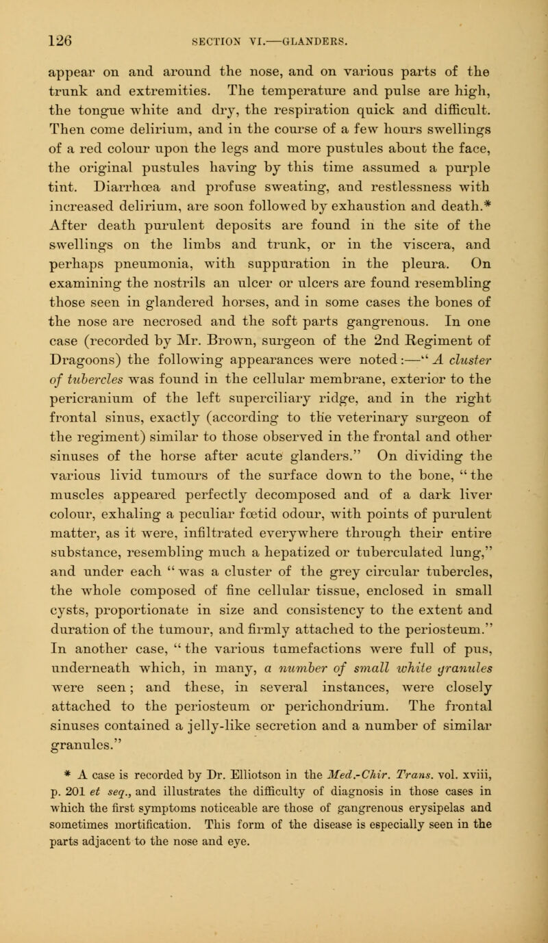 appear on and around the nose, and on various parts of the trunk and extremities. The temperature aud pulse are high, the tongue white and dry, the respiration quick and difficult. Then come delirium, and in the course of a few hours swellings of a red colour upon the legs and more pustules about the face, the original pustules having by this time assumed a purple tint. Diarrhoea and profuse sweating, and restlessness with increased delirium, are soon followed by exhaustion and death.* After death purulent deposits are found in the site of the swellings on the limbs and trunk, or in the viscera, and perhaps pneumonia, with suppuration in the pleura. On examining the nostrils an ulcer or ulcers are found resembling those seen in glandered horses, and in some cases the bones of the nose are necrosed and the soft parts gangrenous. In one case (recorded by Mr. Brown, surgeon of the 2nd Regiment of Dragoons) the following appearances were noted:— A cluster of tubercles was found in the cellular membrane, exterior to the pericranium of the left superciliary ridge, and in the right frontal sinus, exactly (according to the veterinary surgeon of the regiment) similar to those observed in the frontal and other sinuses of the horse after acute glanders. On dividing the various livid tumours of the surface down to the bone,  the muscles appeared perfectly decomposed and of a dark liver colour, exhaling a peculiar foetid odour, with points of purulent matter, as it were, infiltrated everywhere through their entire substance, resembling much a hepatized or tuberculated lung, and under each  was a cluster of the grey circular tubercles, the whole composed of fine cellular tissue, enclosed in small cysts, proportionate in size and consistency to the extent and duration of the tumour, and firmly attached to the periosteum. In another case,  the various tumefactions were full of pus, underneath which, in many, a number of small white granules were seen; and these, in several instances, were closely attached to the periosteum or perichondrium. The frontal sinuses contained a jelly-like secretion and a number of similar granules. * A case is recorded by Dr. Elliotson in the Med.-CMr. Trans, vol. xviii, p. 201 et seq., and illustrates the difficulty of diagnosis in those cases in which the first symptoms noticeable are those of gangrenous erysipelas and sometimes mortification. This form of the disease is especially seen in the parts adjacent to the nose and eye.