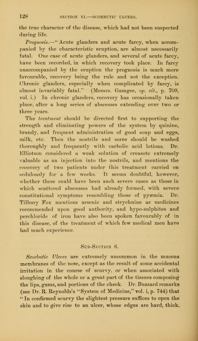 the true character of the disease, which had not been suspected during life. Prognosis.— Acute glanders and acute farcy, when accom- panied by the characteristic eruption, are almost necessarily fatal. One case of acute glanders, and several of acute farcy, have been recorded, in which recovery took place. In farcy unaccompanied by the eruption the prognosis is much more favourable, recovery being the rule and not the exception. Chronic glanders, especially when complicated by farcy, is almost invariably fatal. (Messrs. Gamgee, op. cit., p. 709, vol. i.) In chronic glanders, recovery has occasionally taken place, after a long series of abscesses extending over two or three years. The treatment should be directed first to supporting the strength and eliminating powers of the system b} quinine, brandy, and frequent administration of good soup and eggs, milk, etc. Then the nostrils and sores should be washed thoroughly and frequentl}- with carbolic acid lotions. Dr. Elliotson considered a weak solution of creasote extremely valuable as an injection into the nostrils, and mentions the recovery of two patients under this treatment carried on sedulously for a few weeks. It seems doubtful, however, whether these could have been such severe cases as those in which scattered abscesses had already formed, with severe constitutional symptoms resembling those of pyaemia. Dr. Tilbury Fox mentions arsenic and strychnine as medicines recommended upon good authority, and hypo-sulphites and perchloride of iron have also been spoken favourably of in this disease, of the treatment of which few medical men have had much experience. Sub-Section 6. Scorbutic Ulcers are extremely uncommon in the mucous membranes of the nose, except as the result of some accidental irritation in the course of scurvy, or when associated with sloughing of the whole or a great part of the tissues composing the lips, gums, and portions of the cheek. Dr. Buzzard remarks (see Dr. R. Reynolds's System of Medicine, vol. i, p. 744) that  In confirmed scurvy the slightest pressure suffices to open the skin and to give rise to an ulcer, whose edges are hard, thick,