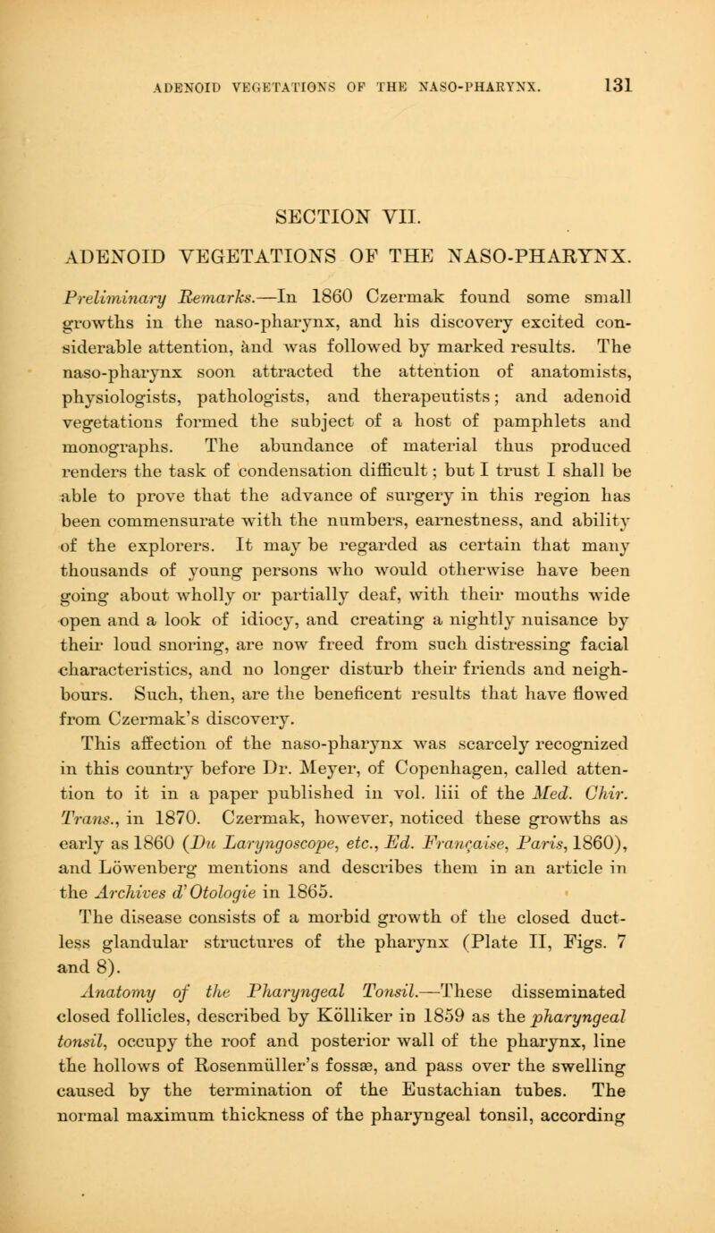 SECTION VII. ADENOID VEGETATIONS OF THE NASO-PHARYNX. Preliminary Remarks.—In 1860 Czermak found some small growths in the naso-pharynx, and his discovery excited con- siderable attention, and was followed by marked results. The naso-pharynx soon attracted the attention of anatomists, physiologists, pathologists, and therapeutists; and adenoid vegetations formed the subject of a host of pamphlets and monographs. The abundance of material thus produced renders the task of condensation difficult; but I trust I shall be able to prove that the advance of surgery in this region has been commensurate with the numbers, earnestness, and ability of the explorers. It may be regarded as certain that many thousands of young persons who would otherwise have been going about wholly or partially deaf, with their mouths wide open and a look of idiocy, and creating a nightly nuisance by their loud snoring, are now freed from such distressing facial characteristics, and no longer disturb their friends and neigh- bours. Such, then, are the beneficent results that have flowed from Czermak's discovery. This affection of the naso-pharynx was scarcely recognized in this country before Dr. Meyer, of Copenhagen, called atten- tion to it in a paper published in vol. liii of the Med. Ghir. Trans., in 1870. Czermak, however, noticed these growths as early as 1860 (Da Laryngoscope, etc., Ed. Francaise, Paris, 1860), and Lowenberg mentions and describes them in an article in the Archives oV Otologie in 1865. The disease consists of a morbid growth of the closed duct- less glandular structures of the pharynx (Plate II, Figs. 7 and 8). Anatomy of the Pharyngeal Tonsil.—These disseminated closed follicles, described by Kblliker in 1859 as the pharyngeal tonsil, occupy the roof and posterior wall of the pharynx, line the hollows of Rosenmuller's fossae, and pass over the swelling caused by the termination of the Eustachian tubes. The normal maximum thickness of the pharyngeal tonsil, according