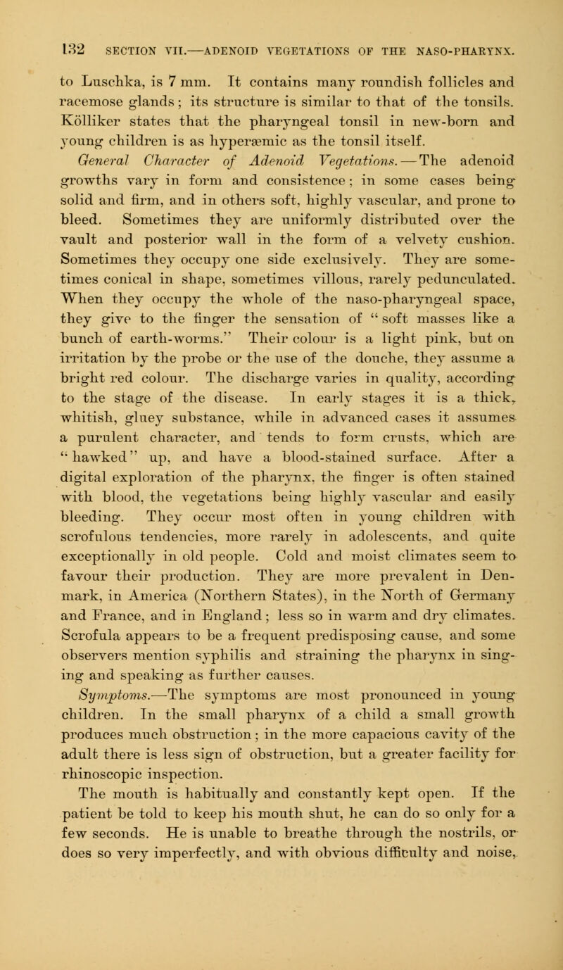 to Luschka, is 7 mm. It contains many roundish follicles and racemose glands ; its structure is similar to that of the tonsils. Kolliker states that the pharyngeal tonsil in new-born and young children is as hypereemic as the tonsil itself. General Character of Adenoid Vegetations. — The adenoid growths vary in form and consistence ; in some cases being* solid and firm, and in others soft, highly vascular, and prone to bleed. Sometimes they are uniformly distributed over the vault and posterior wall in the form of a velvety cushion. Sometimes they occupy one side exclusively. They are some- times conical in shape, sometimes villous, rarely pedunculated. When they occupy the whole of the naso-pharyngeal space, they give to the finger the sensation of  soft masses like a bunch of earth-worms. Their colour is a light pink, but on irritation by the probe or the use of the douche, they assume a bright red colour. The discharge varies in quality, according to the stage of the disease. In early stages it is a thick,, whitish, gluey substance, while in advanced cases it assumes- a purulent character, and tends to form crusts, which are '; hawked' up, and have a blood-stained surface. After a digital exploration of the pharynx, the finger is often stained with blood, the vegetations being highl3~ vascular and easily bleeding. They occur most often in young children with scrofulous tendencies, more rarely in adolescents, and quite exceptionally in old people. Cold and moist climates seem to favour their production. They are more prevalent in Den- mark, in America (Northern States), in the North of Germany and France, and in England; less so in warm and dry climates. Scrofula appears to be a frequent predisposing cause, and some observers mention syphilis and straining the pharynx in sing- ing and speaking as further causes. Symptoms.—The symptoms are most pronounced in young children. In the small pharynx of a child a small growth produces much obstruction; in the more capacious cavity of the adult there is less sign of obstruction, but a greater facility for rhinoscopic inspection. The mouth is habitually and constantly kept open. If the patient be told to keep his mouth shut, he can do so only for a few seconds. He is unable to breathe through the nostrils, or does so very imperfectly, and with obvious difficulty and noise,
