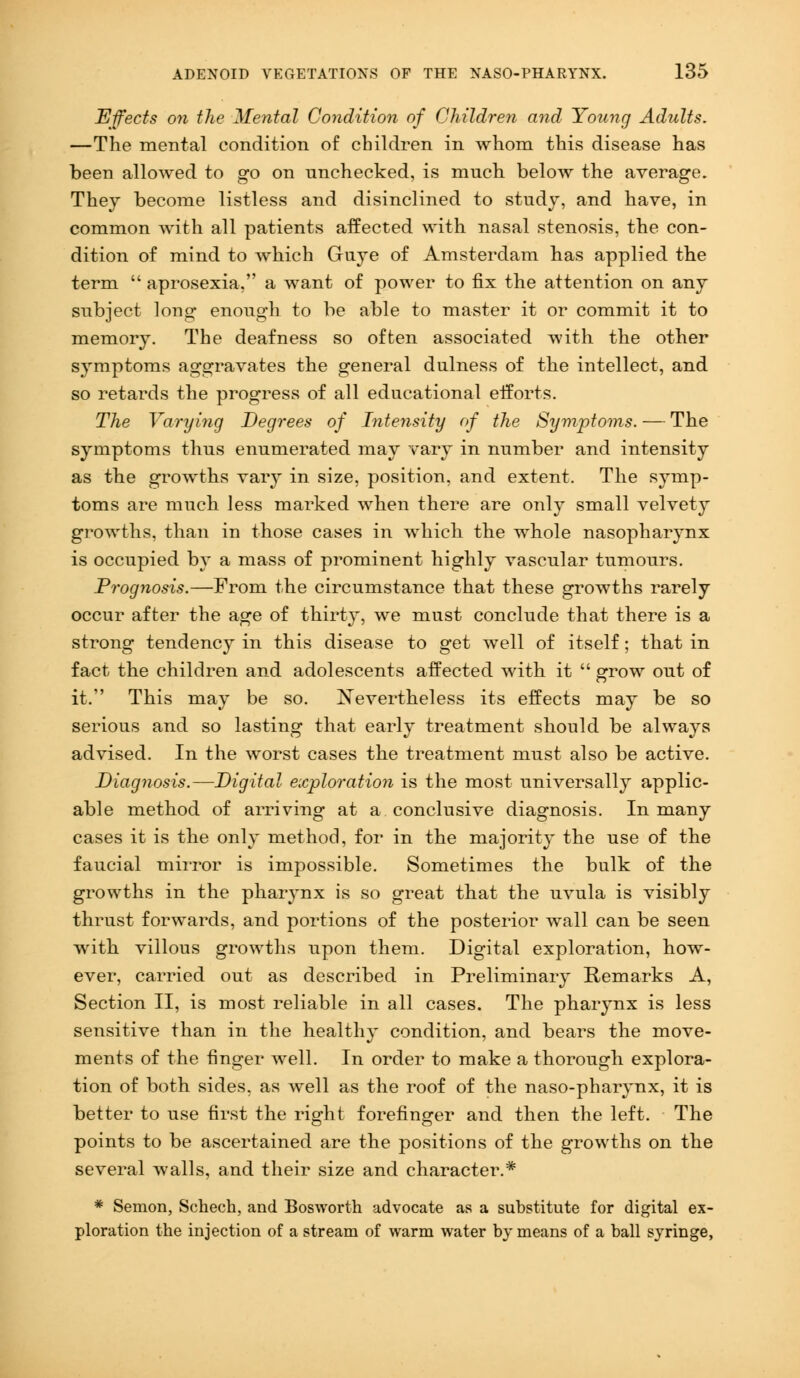 Effects on the Mental Condition of Children and Young Adults. —The mental condition of children in whom this disease has been allowed to go on unchecked, is much beloiv the average. They become listless and disinclined to study, and have, in common with all patients affected with nasal stenosis, the con- dition of mind to which Guye of Amsterdam has applied the term  aprosexia, a want of power to fix the attention on any subject long enough to be able to master it or commit it to memory. The deafness so often associated with the other symptoms aggravates the general dulness of the intellect, and so retards the progress of all educational efforts. The Varying Degrees of Intensity of the Symptoms. — The symptoms thus enumerated may vary in number and intensity as the growths vary in size, position, and extent. The symp- toms are much less marked when there are only small velvety growths, than in those cases in which the whole nasopharynx is occupied by a mass of prominent highly vascular tumours. Prognosis.—From the circumstance that these growths rarely occur after the age of thirty, we must conclude that there is a strong tendency in this disease to get well of itself; that in fact the children and adolescents affected with it  grow out of it. This may be so. Nevertheless its effects may be so serious and so lasting that early treatment should be always advised. In the worst cases the treatment must also be active. Diagnosis.—Digital exploration is the most universally applic- able method of arriving at a conclusive diagnosis. In many cases it is the only method, for in the majority the use of the faucial mirror is impossible. Sometimes the bulk of the growths in the pharynx is so great that the uvula is visibly thrust forwards, and portions of the posterior wall can be seen with villous growths upon them. Digital exploration, how- ever, carried out as described in Preliminary Remarks A, Section II, is most reliable in all cases. The pharynx is less sensitive than in the healthy condition, and bears the move- ments of the finger well. In order to make a thorough explora- tion of both sides, as well as the roof of the naso-pharynx, it is better to use first the right forefinger and then the left. The points to be ascertained are the positions of the growths on the several walls, and their size and character.* # Semon, Schech, and Bosworth advocate as a substitute for digital ex- ploration the injection of a stream of warm water by means of a ball syringe,