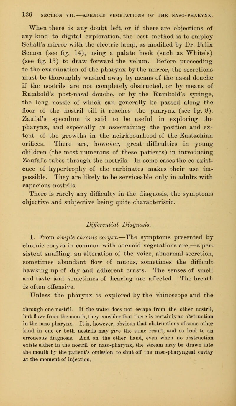 When there is any doubt left, or if there are objections of any kind to digital exploration, the best method is to employ Sehall's mirror with the electric lamp, as modified by Dr. Felix Semon (see fig. 14), rising a palate hook (such as White's) (see fig. 13) to draw forward the velum. Before proceeding to the examination of the pharynx by the mirror, the secretions must be thoroughly washed away by means of the nasal douche if the nostrils are not completely obstructed, or by means of Rumbold's post-nasal douche, or by the Rumbold's syringe, the long nozzle of which can generally be passed along the floor of the nostril till it reaches the pharynx (see fig. 8). Zaufal's speculum is said to be useful in exploring the pharynx, and especially in ascertaining the position and ex- tent of the growths in the neighbourhood of the Eustachian orifices. There are, however, great difficulties in young children (the most numerous of these patients) in introducing Zaufal's tubes through the nostrils. In some cases the co-exist- ence of hypertrophy of the turbinates makes their use im- possible. They are likely to be serviceable only in adults with capacious nostrils. There is rarely any difficulty in the diagnosis, the symptoms objective and subjective being quite characteristic. Differential Diagnosis. 1. From simple chronic coryza.—The symptoms presented by chronic coryza in common with adenoid vegetations are,—a per- sistent snuffling, an alteration of the voice, abnormal secretion, sometimes abundant flow of mucus, sometimes the difficult hawking up of dry and adherent crusts. The senses of smell and taste and sometimes of hearing are affected. The breath is often offensive. Unless the pharynx is explored by the rhinoscope and the through one nostril. If the water does not escape from the other nostril, but flows from the mouth, they consider that there is certainly an obstruction in the naso-pharynx. It is, however, obvious that obstructions of some other kind in one or both nostrils may give the same result, and so lead to an erroneous diagnosis. And on the other hand, even when no obstruction exists either in the nostril or naso-pharynx, the stream may be drawn into the mouth by the patient's omission to shut off the naso-pharyngeal cavity at the moment of injection.