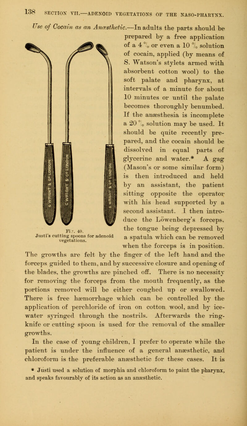 Use of Cocain as an Anesthetic.—In adults the parts should be prepared by a free application of a 4 ° 0 or even a 10 ° c solution of eocain, applied (by means of S. Watson's stylets armed with absorbent cotton wool) to the soft palate and pharynx, at intervals of a minute for about 10 minutes or until the palate becomes thoroughly benumbed. If the anaesthesia is incomplete a 20 °0 solution may be used. It should be quite recently pre- pared, and the cocain should be dissolved in equal parts of glycerine and water.* A gag (Mason's or some similar form) is then introduced and held by an assistant, the patient sitting opposite the operator with his head supported by a second assistant. 1 then intro- duce the Lowenberg's forceps, the tongue being depressed by a spatula which can be removed when the forceps is in position. The growths are felt by the finger of the left hand and the forceps guided to them, and by successive closure and opening of the blades, the growths are pinched off. There is no necessity for removing the forceps from the mouth frequently, as the portions removed will be either coughed up or swallowed. There is free haemorrhage which can be controlled by the application of perchloride of iron on cotton wool, and by ice- water syringed through the nostrils. Afterwards the ring- knife or cutting spoon is used for the removal of the smaller growths. In the case of young children. I prefer to operate while the patient is under the influence of a general anaesthetic, and chloroform is the preferable anaesthetic for these cases. It is * Justi used a solution of morphia and chloroform to paint the pharynx, and speaks favourably of its action as an anaesthetic. Justi's cutting spoons for adenoid vegetations.