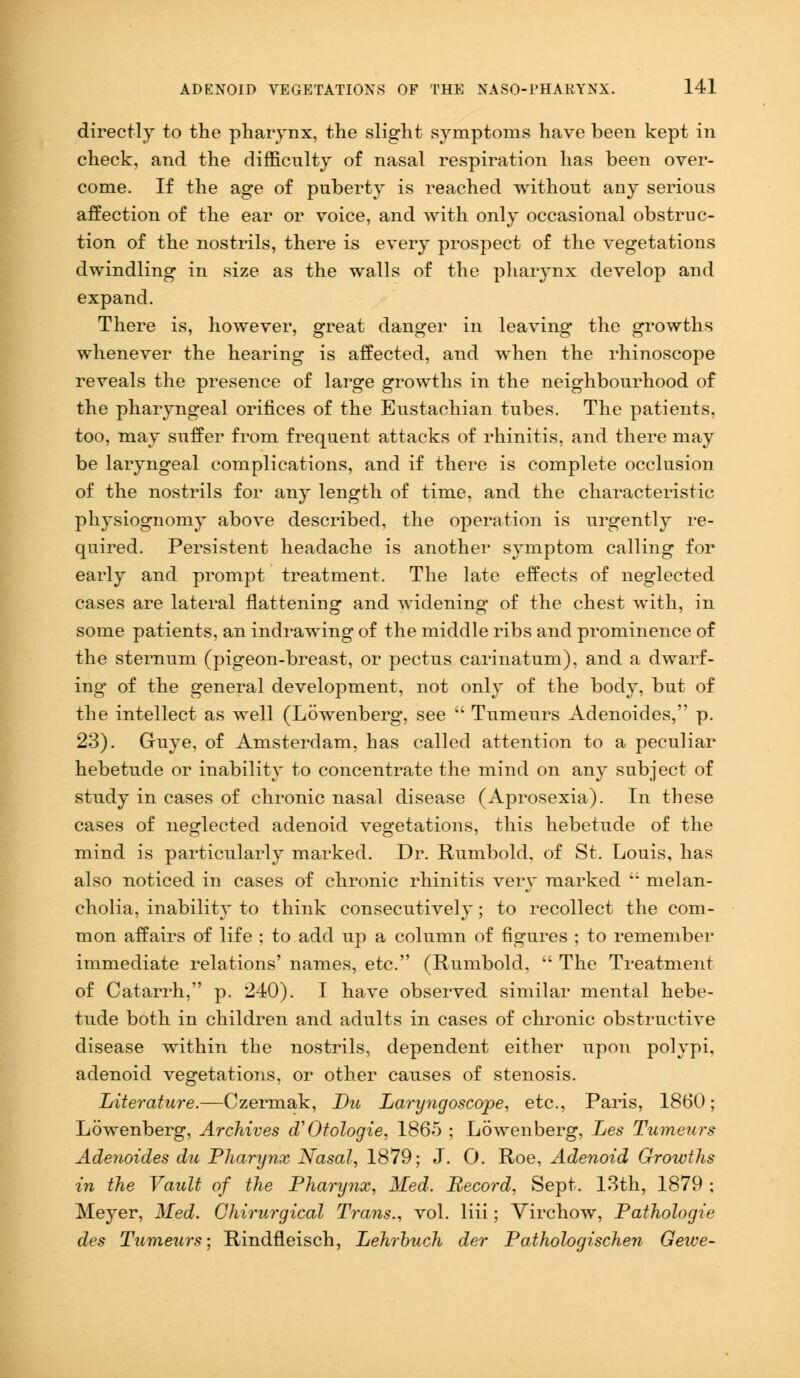 directly to the pharynx, the slight symptoms have been kept in check, and the difficulty of nasal respiration has been over- come. If the age of puberty is reached without any serious affection of the ear or voice, and with only occasional obstruc- tion of the nostrils, there is every prospect of the vegetations dwindling in size as the walls of the pharynx develop and expand. There is, however, great danger in leaving the growths whenever the hearing is affected, and when the rhinoscope reveals the presence of large growths in the neighbourhood of the pharyngeal orifices of the Eustachian tubes. The patients, too, may suffer from frequent attacks of rhinitis, and there may be laryngeal complications, and if there is complete occlusion of the nostrils for any length of time, and the characteristic physiognomy above described, the operation is urgently re- quired. Persistent headache is another symptom calling for early and prompt treatment. The late effects of neglected cases are lateral flattening and widening of the chest with, in some patients, an indrawing of the middle ribs and prominence of the sternum (pigeon-breast, or pectus carinatum), and a dwarf- ing of the general development, not only of the body, but of the intellect as well (Lowenberg, see  Tumeurs Adenoides, p. 23). Gruye, of Amsterdam, has called attention to a peculiar hebetude or inability to concentrate the mind on any subject of study in cases of chronic nasal disease (Aprosexia). In these cases of neglected adenoid vegetations, this hebetude of the mind is particularly marked. Dr. Rumbold, of St. Louis, has also noticed in cases of chronic rhinitis very marked i; melan- cholia, inability to think consecutively; to recollect the com- mon affairs of life ; to add up a column of figures ; to remember immediate relations' names, etc. (Rumbold,  The Treatment of Catarrh, p. 240). I have observed similar mental hebe- tude both in children and adults in cases of chronic obstructive disease within the nostrils, dependent either upon polypi, adenoid vegetations, or other causes of stenosis. Literature.—Czermak, Du Laryngoscope, etc., Paris, 1860; Lowenberg, Archives d'Otologie, 1865 ; Lowenberg, Les Tumeurs Adenoides du Pharynx Nasal, 1879; J. 0. Roe, Adenoid Growths in the Vault of the Pharynx, Med. Record, Sept. 13th, 1879 ; Meyer, Med. Ghirurgical Trans., vol. liii; Virchow, Pathologic des Tumeurs; Rindfleisch, Lehrbuch der Pathologischen Gewe-