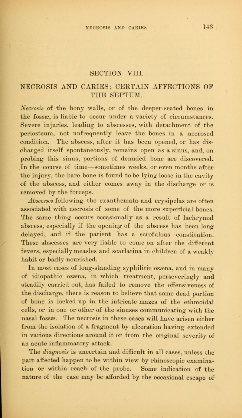 SECTION VIII. NECROSIS AND CARIES; CERTAIN AFFECTIONS OF THE SEPTUM. Necrosis of the bony walls, or of the deeper-seated bones in the fossae, is liable to occnr under a variety of circumstances. Severe injuries, leading to abscesses, with detachment of the periosteum, not unfrequently leave the bones in a necrosed condition. The abscess, after it has been opened, or has dis- charged itself spontaneously, remains open as a sinus, and, on probing this sinus, portions of denuded bone are discovered. In the course of time—sometimes weeks, or even months after the injury, the bare bone is found to be lying loose in the cavity of the abscess, and either comes away in the discharge or is removed by the forceps. Abscesses following the exanthemata and erysipelas are often associated with necrosis of some of the more superficial bones. The same thing occurs occasionally as a result of lachrymal abscess, especially if the opening of the abscess has been long delayed, and if the patient has a scrofulous constitution. These abscesses are very liable to come on after the different fevers, especially measles and scarlatina in children of a weakly habit or badly nourished. In most cases of long-standing syphilitic ozsena, and in many of idiopathic ozsena, in which treatment, perseveringly and .steadily carried out, has failed to remove the offensiveness of the discharge, there is reason to believe that some dead portion of bone is locked up in the intricate mazes of the ethmoidal cells, or in one or other of the sinuses communicating with the nasal fossae. The necrosis in these cases will have arisen either from the isolation of a fragment by ulceration having extended in various directions around it or from the original severity of an acute inflammatory attack. The diagnosis is uncertain and dime alt in all cases, unless the part affected happen to be within view by rhinoscopic examina- tion or within reach of the probe. Some indication of the nature of the case may be afforded by the occasional escape of