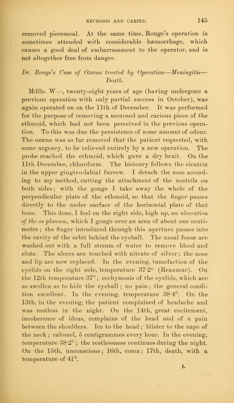 removed piecemeal. At the same time, Rouge's operation is sometimes attended with considerable haemorrhage, which causes a good deal of embarrassment to the operator, and is- not altogether free from danger. Dr. Rouge s Case of Ozcena treated by Operation—Meningitis— Death. Mdlle. W—, twenty-eight years of age (having undergone a previous operation with only partial success in October), was again operated on on the 11th of December. It was performed for the purpose of removing a necrosed and carious piece of the ethmoid, which had not been perceived in the previous opera- tion. To this was due the persistence of some amount of odour. The ozasna Avas so far removed that the patient requested, with some urgency, to be relieved entirely by a new operation. The probe reached the ethmoid, which gave a dry bruit. On the 11th December, chloroform. The bistoury follows the cicatrix in the upper gingivo-labial furrow. I detach the nose accord- ing to my method, cutting the attachment of the nostrils on both sides; with the gouge I take away the whole of the perpendicular plate of the ethmoid, so that the finger passes directly to the under surface of the horizontal plate of that bone. This done, I feel on the right side, high up, an ulceration of the os 'planum, which I gouge over an area of about one centi- metre ; the finger introduced through this aperture passes into the cavity of the orbit behind the eyeball. The nasal fossae are washed out with a full stream of water to remove blood and clots. The ulcers are touched with nitrate of silver; the nose and lip are now replaced. In the evening, tumefaction of the eyelids on the right side, temperature 37*2° (Reaumur). On the 12th temperature 37°; ecchymosis of the eyelids, which are so swollen as to hide the eyeball; no pain ; the general condi- tion excellent. In the evening, temperature 38'4°. On the 13th, in the evening, the patient complained of headache and was restless in the night. On the 14th, great excitement, incoherence of ideas, complains of the head and of a pain between the shoulders. Ice to the head ; blister to the nape of the neck ; calomel, 5 centigrammes every hour. In the evening, temperature 38'2° ; the restlessness continues during the night. On the loth, unconscious; 16th, coma; 17th, death, with a temperature of 41°. L