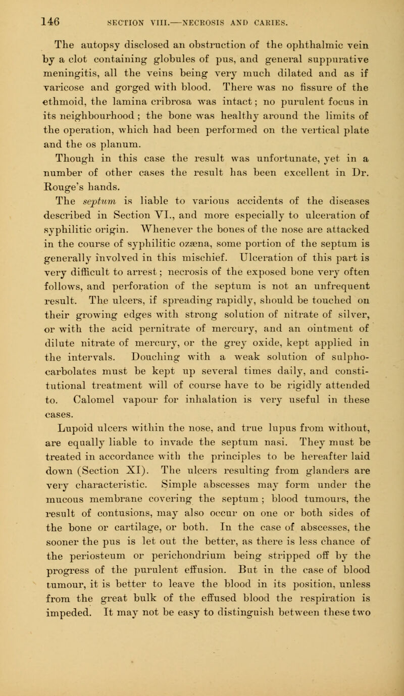 The autopsy disclosed an obstruction of the ophthalmic vein by a clot containing globules of pus, and general suppurative meningitis, all the veins being very much dilated and as if varicose and gorged with blood. There was no fissure of the ethmoid, the lamina cribrosa was intact; no purulent focus in its neighbourhood ; the bone wTas healthy around the limits of the operation, which had been performed on the vertical plate and the os planum. Though in this case the result was unfortunate, yet in a number of other cases the result has been excellent in Dr. Rouge's hands. The septum is liable to various accidents of the diseases described in Section VI., and more especially to ulceration of syphilitic origin. Whenever the bones of the nose are attacked in the course of syphilitic ozsena, some portion of the septum is generally involved in this mischief. Ulceration of this part is very difficult to arrest; necrosis of the exposed bone very often follows, and perforation of the septum is not an unfrequent result. The ulcers, if spreading rapidly, should be touched on their growing edges with strong solution of nitrate of silver, or wTith the acid pernitrate of mercury, and an ointment of dilute nitrate of mercury, or the grey oxide, kept applied in the intervals. Douching with a wreak solution of sulpho- carbolates must be kept up several times daily, and consti- tutional treatment wrill of course have to be rigidly attended to. Calomel vapour for inhalation is very useful in these cases. Lupoid ulcers within the nose, and true lupus from without, are equally liable to invade the septum nasi. They must be treated in accordance with the principles to be hereafter laid dowrn (Section XI). The ulcers resulting from glanders are very characteristic. Simple abscesses may form under the mucous membrane covering the septum ; blood tumours, the result of contusions, may also occur on one or both sides of the bone or cartilage, or both. In the case of abscesses, the sooner the pus is let out the better, as there is less chance of the periosteum or perichondrium being stripped off by the progress of the purulent effusion. But in the case of blood tumour, it is better to leave the blood in its position, unless from the great bulk of the effused blood the respiration is impeded. It may not be easy to distinguish between these two
