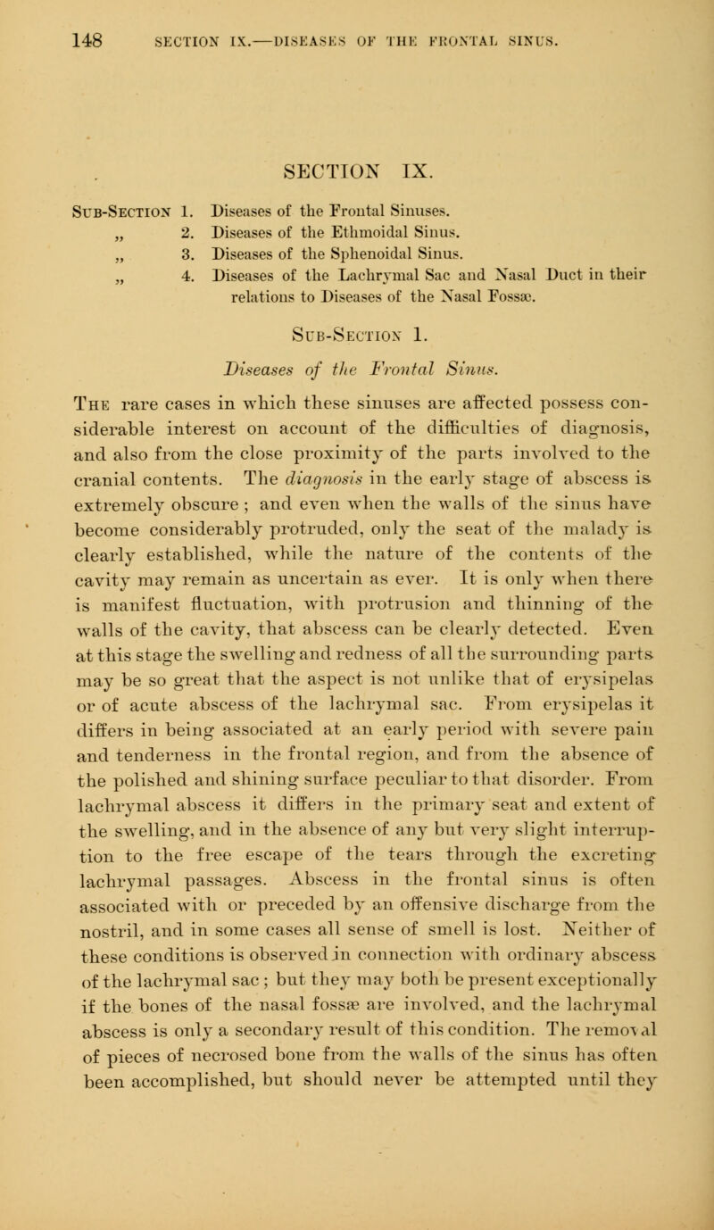 SECTION IX. Sub-Section 1. Diseases of the Frontal Sinuses. „ 2. Diseases of the Ethmoidal Sinus. „ 3. Diseases of the Sphenoidal Sinus. „ 4. Diseases of the Lachrymal Sac and Nasal Duct in their relations to Diseases of the Nasal Fossae. Sub-Section 1. Diseases of the Frontal Sinus. The rare cases in which these sinuses are affected possess con- siderable interest on account of the difficulties of diagnosis, and also from the close proximity of the parts involved to the cranial contents. The diagnosis in the early stage of abscess is extremely obscure ; and even when the walls of the sinns have become considerably protruded, only the seat of the malady is- clearly established, while the nature of the contents of the cavity may remain as uncertain as ever. It is only when there is manifest fluctuation, with protrusion and thinning of the walls of the cavity, that abscess can be clearly detected. Even at this stage the swelling and redness of all the snrronnding parts, may be so great that the aspect is not unlike that of erysipelas or of acute abscess of the lachrymal sac. From erysipelas it differs in being associated at an early period with severe pain and tenderness in the frontal region, and from the absence of the polished and shining surface peculiar to that disorder. From lachrymal abscess it differs in the primary seat and extent of the swelling, and in the absence of any but very slight interrup- tion to the free escape of the tears through the excreting lachrymal passages. Abscess in the frontal sinus is often associated with or preceded by an offensive discharge from the nostril, and in some cases all sense of smell is lost. Neither of these conditions is observed in connection with ordinary abscess of the lachrymal sac ; but they ma}- both be present exceptionally if the bones of the nasal fossa? are involved, and the lachrymal abscess is only a secondary result of this condition. The remo^ al of pieces of necrosed bone from the walls of the sinus has often been accomplished, but should never be attempted until they