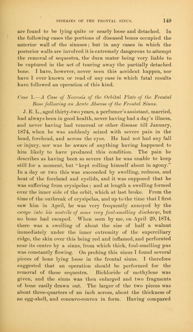 are found to be lying quite or nearly loose and detached. In the following cases the portions of diseased bones occupied the anterior wall of the sinuses ; but in any cases in which the posterior walls are involved it is extremely dangerous to attempt the removal of sequestra, the dura mater being very liable to be ruptured in the act of tearing away the partially detached bone. I have, however, never seen this accident happen, nor have I ever known or read of any case in which fatal results have followed an operation of this kind. Case 1.—A Case of Necrosis of the Orbital Plate of the Frontal Bone following an Acute Abscess of the Frontal Sinus. J. E. L., aged thirty-two years, a perfumer's assistant, married, had always been in good health, never having had a day's illness, and never having had venereal or other disease till January, 1874, when he was suddenly seized with severe pain in the head, forehead, and across the eyes. He had not had any fall or injury, nor was he aware of anything having happened to him likely to have produced this condition. The pain he describes as having been so severe that he was unable to keep still for a moment, but kept rolling himself about in agony. In a day or two this was succeeded by swelling, redness, and heat of the forehead and eyelids, and it was supposed that he was suffering from erysipelas ; and at length a swelling formed over the inner side of the orbit, which at last broke. From the time of the outbreak of erysipelas, and up to the time that I first saw him in April, he was very frequently annoyed by the escape into his nostrils of some very foul-smelling discharqe, but no bone had escaped. When seen by me, on April 29, 1874, there was a swelling of about the size of half a walnut immediately under the inner extremity of the superciliary ridge, the skin over this being red and inflamed, and perforated near its centre by a sinus, from which thick, foul-smelling pus was constantly flowing. On probing this sinus I found several pieces of bone lying loose in the frontal sinus. I therefore suggested that an operation should be performed for the removal of these sequestra. Bichloride of methylene was given, and the sinus was then enlarged and two fragments of bone easily drawn out. The larger of the two pieces was about three-quarters of an inch across, about the thickness of an egg-shell, and concavo-convex in form. Having compared