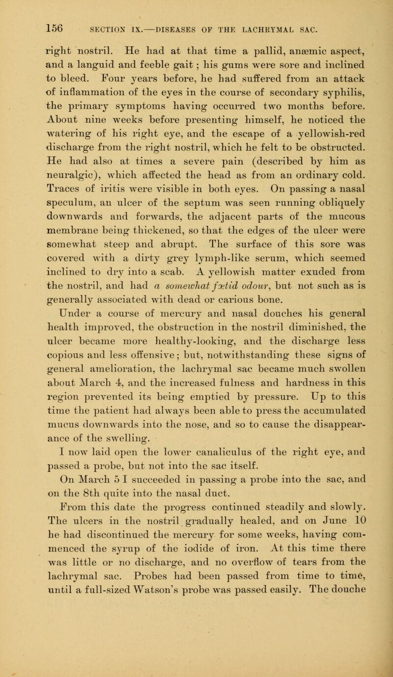 right nostril. He had at that time a pallid, anaemic aspect, and a languid and feeble gait; his gums were sore and inclined to bleed. Four years before, he had suffered from an attack of inflammation of the eyes in the course of secondary syphilis, the primary symptoms having occurred two months before. About nine weeks before presenting himself, he noticed the watering of his right eye, and the escape of a yellowish-red discharge from the right nostril, which he felt to be obstructed. He had also at times a severe pain (described by him as neuralgic), which affected the head as from an ordinary cold. Traces of iritis were visible in both eyes. On passing a nasal speculum, an ulcer of the septum was seen running obliquely downwards and forwards, the adjacent parts of the mucous membrane being thickened, so that the edges of the ulcer were somewhat steep and abrupt. The surface of this sore was covered with a dirty grey lymph-like serum, which seemed inclined to dry into a scab. A yellowish matter exuded from the nostril, and had a somewhat fxtid odour, but not such as is generally associated with dead or carious bone. Under a course of mercury and nasal douches his general health improved, the obstruction in the nostril diminished, the ulcer became more healthy-looking, and the discharge less copious and less offensive; but, notwithstanding these signs of general amelioration, the lachrymal sac became much swollen about March 4, and the increased fulness and hardness in this region prevented its being emptied by pressure. Up to this time the patient had always been able to press the accumulated mucus downwards into the nose, and so to cause the disappear- ance of the swelling. I now laid open the lower canaliculus of the right eye, and passed a probe, but not into the sac itself. On March 5 I succeeded in passing a probe into the sac, and on the 8th quite into the nasal duct. From this date the progress continued steadily and slowly. The ulcers in the nostril gradually healed, and on June 10 he had discontinued the mercury for some weeks, having com- menced the syrup of the iodide of iron. At this time there was little or no discharge, and no overflow of tears from the lachrymal sac. Probes had been passed from time to time, until a full-sized Watson's probe was passed easily. The douche