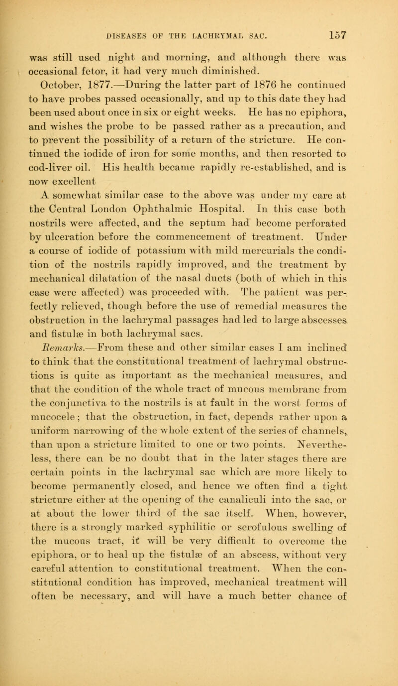 was still used night and morning, and although there was occasional fetor, it had very much diminished. October, 1877.—During the latter part of 1876 he continued to have probes passed occasionally, and up to this date they had been used about once in six or eight weeks. He has no epiphora, and wishes the probe to be passed rather as a precaution, and to prevent the possibility of a return of the stricture. He con- tinued the iodide of iron for some months, and then resorted to cod-liver oil. His health became rapidly re-established, and is now excellent A somewhat similar case to the above was under my care at the Central London Ophthalmic Hospital. In this case both nostrils were affected, and the septum had become perforated by ulceration before the commencement of treatment. Under a course of iodide of potassium with mild mercurials the condi- tion of the nostrils rapidly improved, and the treatment by mechanical dilatation of the nasal ducts (both of which in this case were affected) was proceeded with. The patient was per- fectly relieved, though before the use of remedial measures the obstruction in the lachrymal passages had led to large abscesses and fistulae in both lachrymal sacs. Remarks.—From these and other similar cases I am inclined to think that the constitutional treatment of lachrymal obstruc- tions is quite as important as the mechanical measures, and that the condition of the whole tract of mucous membrane from the conjunctiva to the nostrils is at fault in the worst forms of mucocele ; that the obstruction, in fact, depends rather upon a uniform narrowing of the whole extent of the series of channels, than upon a stricture limited to one or two points. Neverthe- less, there can be no doubt that in the later stages there are certain points in the lachrymal sac which are more likely to- become permanently closed, and hence we often find a tight stricture either at the opening of the canaliculi into the sac, or at about the lower third of the sac itself. When, however, there is a strongly marked syphilitic or scrofulous swelling of the mucous tract, it will be very difficult to overcome the epiphora, or to heal up the fistulae of an abscess, without very careful attention to constitutional treatment. When the con- stitutional condition has improved, mechanical treatment will often be necessary, and will have a much better chance of