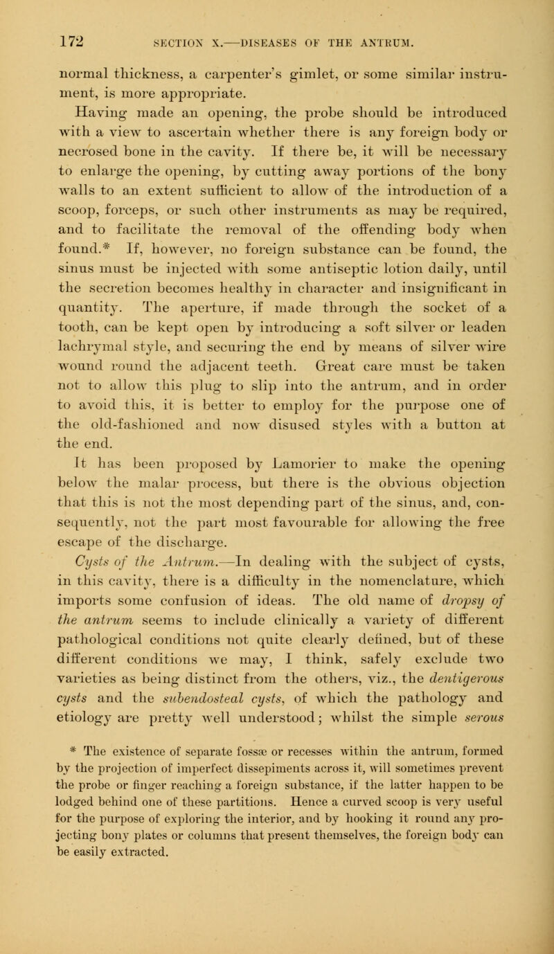 normal thickness, a carpenter's gimlet, or some similar instru- ment, is more appropriate. Having* made an opening, the probe should be introduced with a view to ascertain whether there is any foreign body or necrosed bone in the cavity. If there be, it will be necessary to enlarge the opening, by cutting away portions of the bony walls to an extent sufficient to allow of the introduction of a scoop, forceps, or such other instruments as may be required, and to facilitate the removal of the offending body when found.* If, however, no foreign substance can be found, the sinus must be injected with some antiseptic lotion daily, until the secretion becomes healthy in character and insignificant in quantity. The aperture, if made through the socket of a tooth, can be kept open by introducing a soft silver or leaden lachrymal style, and securing the end by means of silver wire wound round the adjacent teeth. Great care must be taken not to allow this plug to slip into the antrum, and in order to avoid this, it is better to employ for the purpose one of the old-fashioned and now disused styles with a button at the end. It has been proposed by Lamorier to make the opening below the malar process, but there is the obvious objection that this is not the most depending part of the sinus, and, con- sequently, not the part most favourable for allowing the free escape of the discharge. Cysts of the Antrum.—In dealing with the subject of cysts, in this cavity, there is a difficulty in the nomenclature, which imports some confusion of ideas. The old name of dropsy of the antrum seems to include clinically a variety of different pathological conditions not quite clearly defined, but of these different conditions we may, I think, safely exclude two varieties as being distinct from the others, viz., the dentigerous cysts and the siibendosteal cysts, of which the pathology and etiology are pretty well understood; whilst the simple serous * The existence of separate fossa? or recesses within the antrum, formed by the projection of imperfect dissepiments across it, will sometimes prevent the probe or finger reaching a foreign substance, if the latter happen to be lodged behind one of these partitions. Hence a curved scoop is very useful for the purpose of exploring the interior, and by hooking it round any pro- jecting bony plates or columns that present themselves, the foreign body can be easily extracted.