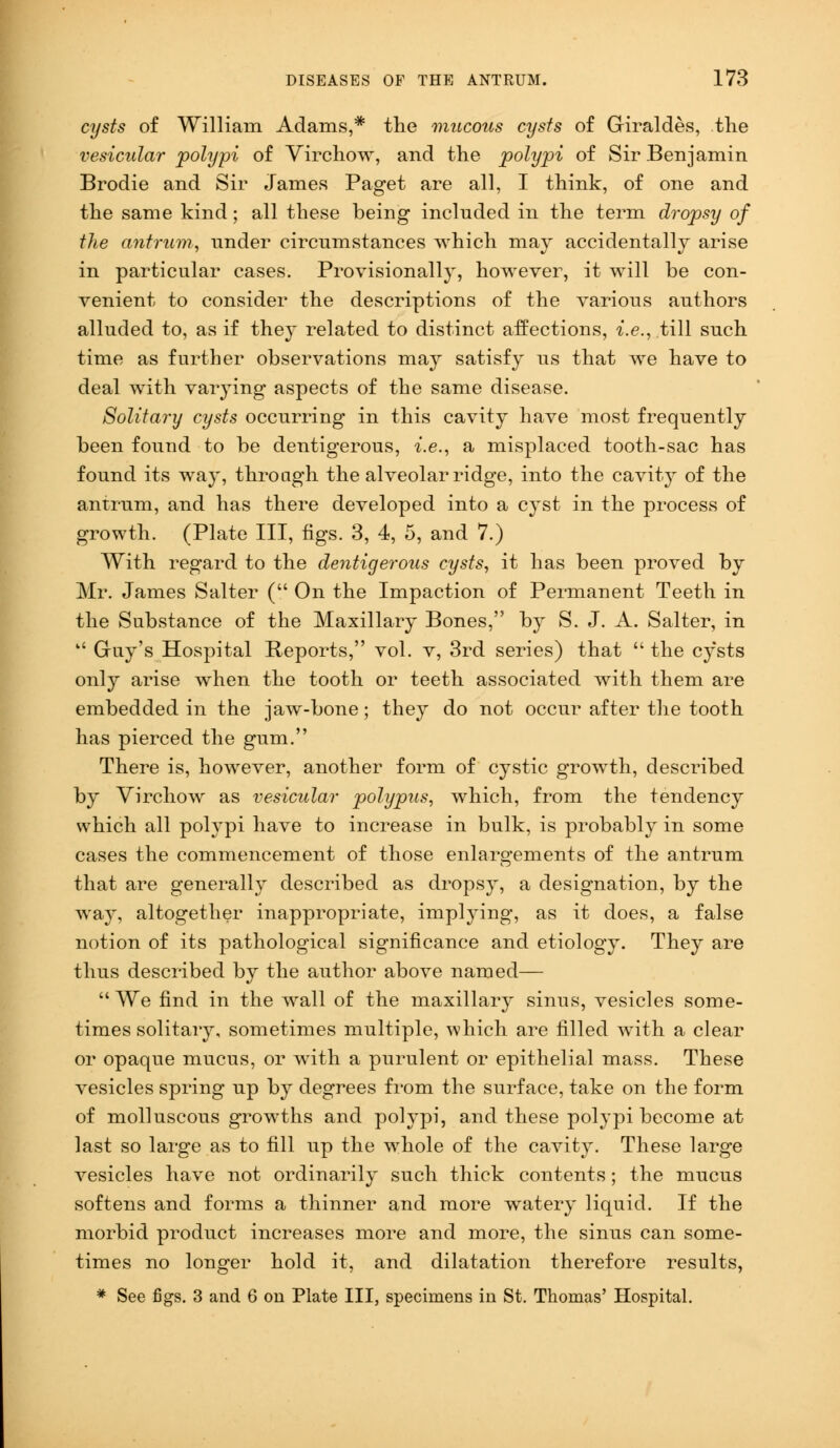 cysts of William Adams,* the mucous cysts of Giraldes, the vesicular polypi of Virchow, and the polypi of Sir Benjamin Brodie and Sir James Paget are all, I think, of one and the same kind; all these being included in the term dropsy of the antrum, under circumstances which may accidentally arise in particular cases. Provisionally, however, it will be con- venient to consider the descriptions of the various authors alluded to, as if they related to distinct affections, i.e., till such time as further observations may satisfy us that we have to deal with varying aspects of the same disease. Solitary cysts occurring in this cavity have most frequently been found to be dentigerous, i.e., a misplaced tooth-sac has found its way, through the alveolar ridge, into the cavity of the antrum, and has there developed into a cyst in the process of growth. (Plate III, figs. 3, 4, 5, and 7.) With regard to the dentigerous cysts, it has been proved by Mr. James Salter ( On the Impaction of Permanent Teeth in the Substance of the Maxillary Bones, by S. J. A. Salter, in  Gay's Hospital Reports, vol. v, 3rd series) that  the cysts only arise when the tooth or teeth associated with them are embedded in the jaw-bone; they do not occur after the tooth has pierced the gum. There is, however, another form of cystic growth, described by Virchow as vesicular polypus, which, from the tendency which all polypi have to increase in bulk, is probably in some cases the commencement of those enlargements of the antrum that are generally described as dropsy, a designation, by the way, altogether inappropriate, implying, as it does, a false notion of its pathological significance and etiology. They are thus described by the author above named—  We find in the wall of the maxillary sinus, vesicles some- times solitary, sometimes multiple, which are filled with a clear or opaque mucus, or with a purulent or epithelial mass. These vesicles spring up by degrees from the surface, take on the form of molluscous growths and polypi, and these polypi become at last so large as to fill up the whole of the cavity. These large vesicles have not ordinarily such thick contents ; the mucus softens and forms a thinner and more watery liquid. If the morbid product increases more and more, the sinus can some- times no longer hold it, and dilatation therefore results, * See figs. 3 and 6 on Plate III, specimens in St. Thomas' Hospital.