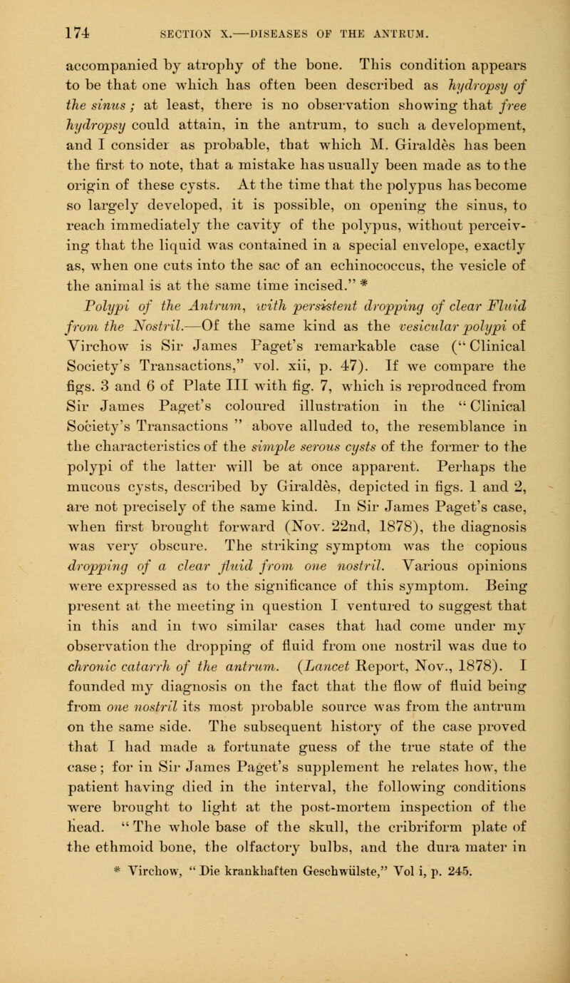 accompanied by atrophy of the bone. This condition appears to be that one which has often been described as hydropsy of the sinus; at least, there is no observation showing that free hydropsy could attain, in the antrum, to such a development, and I consider as probable, that which M. Giraldes has been the first to note, that a mistake has usually been made as to the origin of these cysts. At the time that the polypus has become so largely developed, it is possible, on opening the sinus, to reach immediately the cavity of the polypus, without perceiv- ing that the liquid was contained in a special envelope, exactly as, when one cuts into the sac of an echinococcus, the vesicle of the animal is at the same time incised. * Polypi of the Antrum, with persistent dropping of clear Fluid from the Nostril.—Of the same kind as the vesicular polypi of Virchow is Sir James Paget's remarkable case ( Clinical Society's Transactions, vol. xii, p. 47). If we compare the figs. 3 and 6 of Plate III with fig. 7, which is reproduced from Sir James Paget's coloured illustration in the  Clinical Society's Transactions  above alluded to, the resemblance in the characteristics of the simple serous cysts of the former to the polypi of the latter will be at once apparent. Perhaps the mucous cysts, described by Giraldes, depicted in figs. 1 and 2, are not precisely of the same kind. In Sir James Paget's case, when first brought forward (Nov. 22nd, 1878), the diagnosis was very obscure. The striking symptom was the copious dropping of a clear fluid from one nostril. Various opinions were expressed as to the significance of this symptom. Being present at the meeting in question I ventured to suggest that in this and in two similar cases that had come under my observation the dropping of fluid from one nostril was due to chronic catarrh of the antrum. {Lancet Report, Nov., 1878). I founded my diagnosis on the fact that the flow of fluid being from one nostril its most probable source was from the antrum on the same side. The subsequent history of the case proved that I had made a fortunate guess of the true state of the case; for in Sir James Paget's supplement he relates how, the patient having died in the interval, the following conditions were brought to light at the post-mortem inspection of the head.  The whole base of the skull, the cribriform plate of the ethmoid bone, the olfactory bulbs, and the dura mater in * Virchow,  Die krankhaften Geschwiilste, Vol i, p. 245.