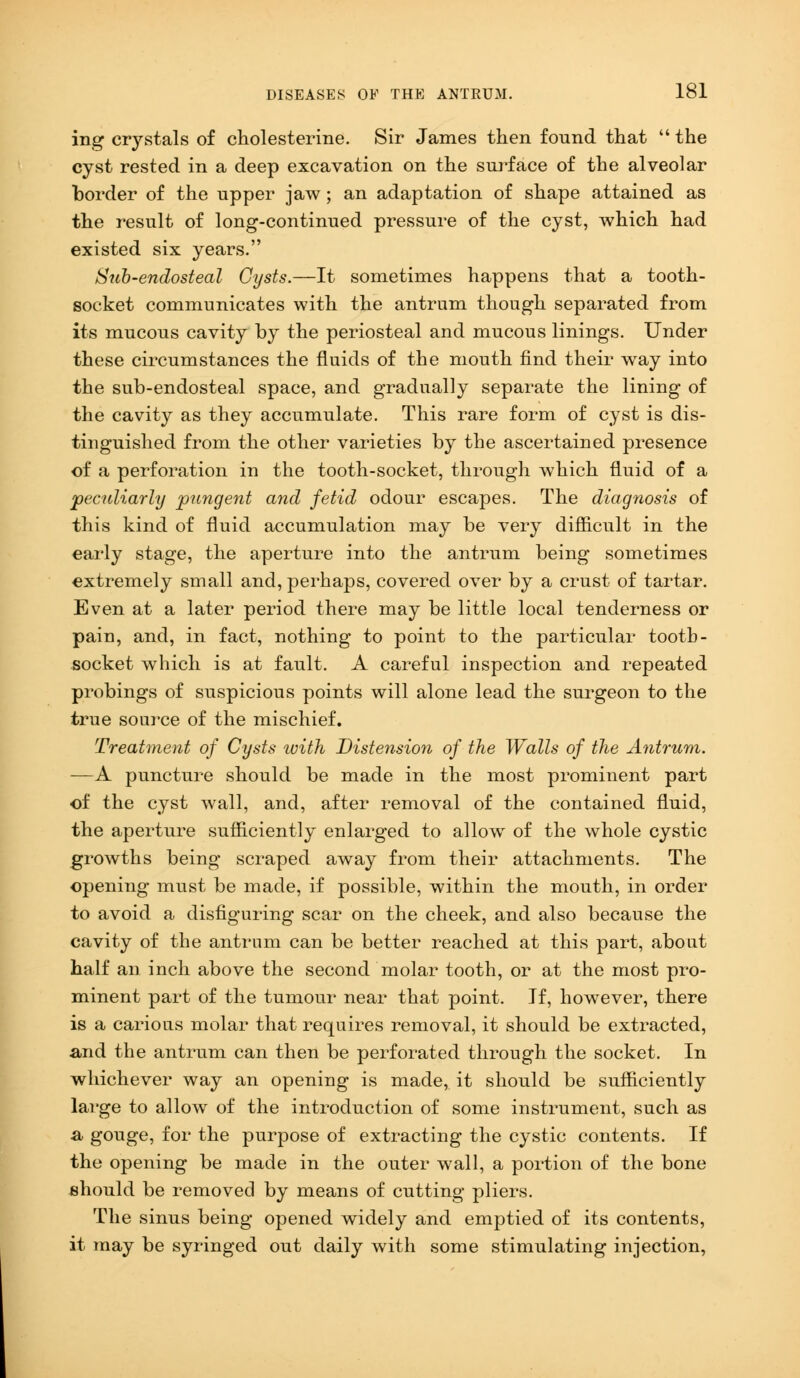 ing crystals of cholesterine. Sir James then found that  the cyst rested in a deep excavation on the surface of the alveolar border of the upper jaw; an adaptation of shape attained as the result of long-continued pressure of the cyst, which had existed six years. Sub-endosteal Cysts.—It sometimes happens that a tooth- socket communicates with the antrum though separated from its mucous cavity by the periosteal and mucous linings. Under these circumstances the fluids of the mouth find their way into the sub-endosteal space, and gradually separate the lining of the cavity as they accumulate. This rare form of cyst is dis- tinguished from the other varieties by the ascertained presence of a perforation in the tooth-socket, through which fluid of a peculiarly pungent and fetid odour escapes. The diagnosis of this kind of fluid accumulation may be very difficult in the early stage, the aperture into the antrum being sometimes extremely small and, perhaps, covered over by a crust of tartar. Even at a later period there may be little local tenderness or pain, and, in fact, nothing to point to the particular tooth- socket which is at fault. A careful inspection and repeated probings of suspicious points will alone lead the surgeon to the true source of the mischief. Treatment of Cysts ivith Distension of the Walls of the Antrum. —A puncture should be made in the most prominent part of the cyst wall, and, after removal of the contained fluid, the aperture sufficiently enlarged to allow of the whole cystic growths being scraped away from their attachments. The opening must be made, if possible, within the mouth, in order to avoid a disfiguring scar on the cheek, and also because the cavity of the antrum can be better reached at this part, about half an inch above the second molar tooth, or at the most pro- minent part of the tumour near that point. If, however, there is a carious molar that requires removal, it should be extracted, and the antrum can then be perforated through the socket. In whichever way an opening is made, it should be sufficiently large to allow of the introduction of some instrument, such as a gouge, for the purpose of extracting the cystic contents. If the opening be made in the outer wall, a portion of the bone should be removed by means of cutting pliers. The sinus being opened widely and emptied of its contents, it may be syringed out daily with some stimulating injection,