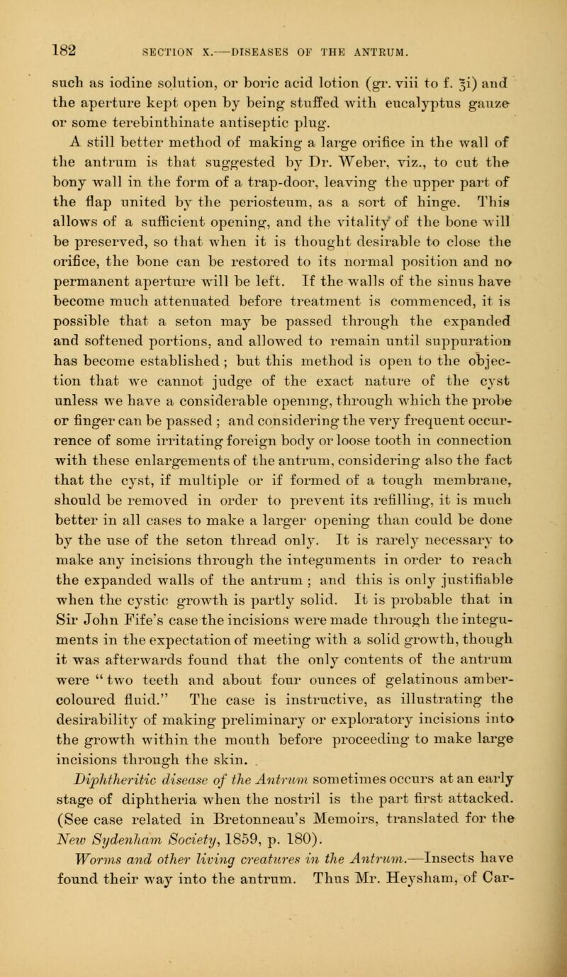 such as iodine solution, or boric acid lotion (gr. viii to f. ^i) and the aperture kept open by being- stuffed with eucalyptus gauze or some terebinthinate antiseptic plug. A still better method of making a large orifice in the wall of the antrum is that suggested by Dr. Weber, viz., to cut the bony wall in the form of a trap-door, leaving the upper part of the flap united by the periosteum, as a sort of hinge. This allows of a sufficient opening, and the vitality of the bone will be preserved, so that when it is thought desirable to close the orifice, the bone can be restored to its normal position and no permanent aperture will be left. If the walls of the sinus have become much attenuated before treatment is commenced, it is possible that a seton may be passed through the expanded and softened portions, and allowed to remain until suppuration has become established ; but this method is open to the objec- tion that we cannot judge of the exact nature of the cyst unless we have a considerable opening, through which the probe or finger can be passed : and considering the very frequent occur- rence of some irritating foreign body or loose tooth in connection with these enlargements of the antrum, considering also the fact that the cyst, if multiple or if formed of a tough membrane, should be removed in order to prevent its refilling, it is much better in all cases to make a larger opening than could be done by the use of the seton thread only. It is rarely necessary to make any incisions through the integuments in order to reach the expanded walls of the antrum ; and this is only justifiable when the cystic growth is partly solid. It is probable that in Sir John Fife's case the incisions were made through the integu- ments in the expectation of meeting with a solid growth, though it was afterwards found that the only contents of the antrum were  two teeth and about four ounces of gelatinous amber- coloured fluid. The case is instructive, as illustrating the desirability of making preliminary or exploratory incisions into the growth within the mouth before proceeding to make large incisions through the skin. Diphtheritic disease of the Antrum sometimes occurs at an early stage of diphtheria when the nostril is the part first attacked. (See case related in Bretonneau's Memoirs, translated for the New Sydenham Society, 1859, p. 180). Worms and other living creatures in the Antrum.—Insects have found their way into the antrum. Thus Mr. Heysham, of Car-