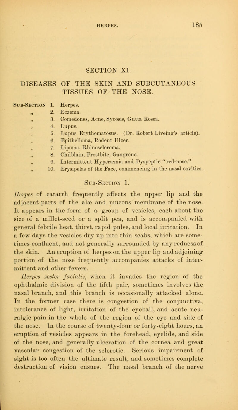 SECTION XI. DISEASES OF THE SKIN AND SUBCUTANEOUS TISSUES OF THE NOSE. Sub-Section 1. Herpes. „ 2. Eczema. „ 3. Comedones, Acne, Sycosis, Gutta Eosea. 4. Lupus. 5. Lupus Erythematosus. (Dr. Robert Liveing's article). 6. Epithelioma, Rodent Ulcer. 7. Lipoma, Rhinoscleroma. 8. Chilblain, Frostbite, Gangrene. 9. Intermittent Hyperemia and Dyspeptic  red-nose. 10. Erysipelas of the Face, commencing in the nasal cavities. Sub-Section 1. Herpes of catarrh frequently affects the upper lip and the adjacent parts of the aire and mucous membrane of the nose. It appears in the form of a group of vesicles, each about the size of a millet-seed or a split pea, and is accompanied with general febrile heat, thirst, rapid pulse, and local irritation. In a few days the vesicles dry up into thin scabs, which are some- times confluent, and not generally surrounded by any redness of the skin. An eruption of herpes on the upper lip and adjoining portion of the nose frequently accompanies attacks of inter- mittent and other fevers. Herpes zoster facialis, when it invades the region of the ophthalmic division of the fifth pair, sometimes involves the nasal branch, and this branch is occasionally attacked alone. In the former case there is congestion of the conjunctiva, intolerance of light, irritation of the eyeball, and acute neu- ralgic pain in the whole of the region of the eye and side of the nose. In the course of twenty-four or forty-eight hours, an eruption of vesicles appears in the forehead, eyelids, and side of the nose, and generally ulceration of the cornea and great vascular congestion of the sclerotic. Serious impairment of sight is too often the ultimate result, and sometimes complete destruction of vision ensues. The nasal branch of the nerve