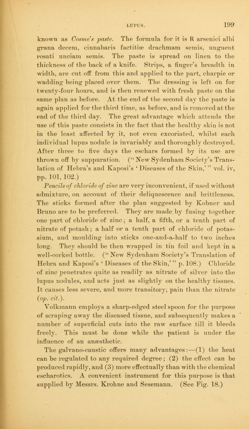 known as Cosme's paste. The formula for it is R arsenici albi grana decern, cinnabaris factitia* drachmam semis, unguent rosati unci am semis. The paste is spread on linen to the thickness of the back of a knife. Strips, a finger's breadth in width, are cut off from this and applied to the part, charpie or wadding being placed over them. The dressing is left on for twenty-four hours, and is then renewed with fresh paste on the same plan as before. At the end of the second day the paste is again applied for the third time, as before, and is removed at the end of the third day. The great advantage which attends the use of this paste consists in the fact that the healthy skin is not in the least affected by it, not even excoriated, whilst each individual lupus nodule is invariably and thoroughly destroyed. After three to five days the eschars formed by its use are thrown off by suppuration. (New Sydenham Society's Trans- lation of Hebra's and Kaposi's ' Diseases of the Skin,'  vol. iv, pp. 101,102.) Pencils of chloride of zinc are very inconvenient, if used without admixture, on account of their deliquescence and brittleness. The sticks formed after the plan suggested by Kobner and Bruno are to be preferred. They are made by fusing together one part of chloride of zinc ; a half, a fifth, or a tenth part of nitrate of potash; a half or a tenth part of chloride of potas- sium, and moulding into sticks one-and-a-half to two inches long. They should be then wrapped in tin foil and kept in a well-corked bottle. ( New Sydenham Society's Translation of Hebra and Kaposi's ' Diseases of the Skin,'  p. 108.) Chloride of zinc penetrates quite as readily as nitrate of silver into the lupus nodules, and acts just as slightly on the health}' tissues. It causes less severe, and more transitory, pain than the nitrate (op. cit.). Volkmann employs a sharp-edged steel spoon for the purpose of scraping away the diseased tissue, and subsequently makes a number of superficial cuts into the raw surface till it bleeds freely. This must be done while the patient is under the influence of an anaesthetic. The galvano-caustic offers many advantages:—(1) the heat can be regulated to any required degree; (2) the effect can be produced rapidly, and (3) more effectually than with the chemical escharotics. A convenient instrument for this purpose is that supplied by Messrs. Krohne and Sesemann. (See Fig. 18.)