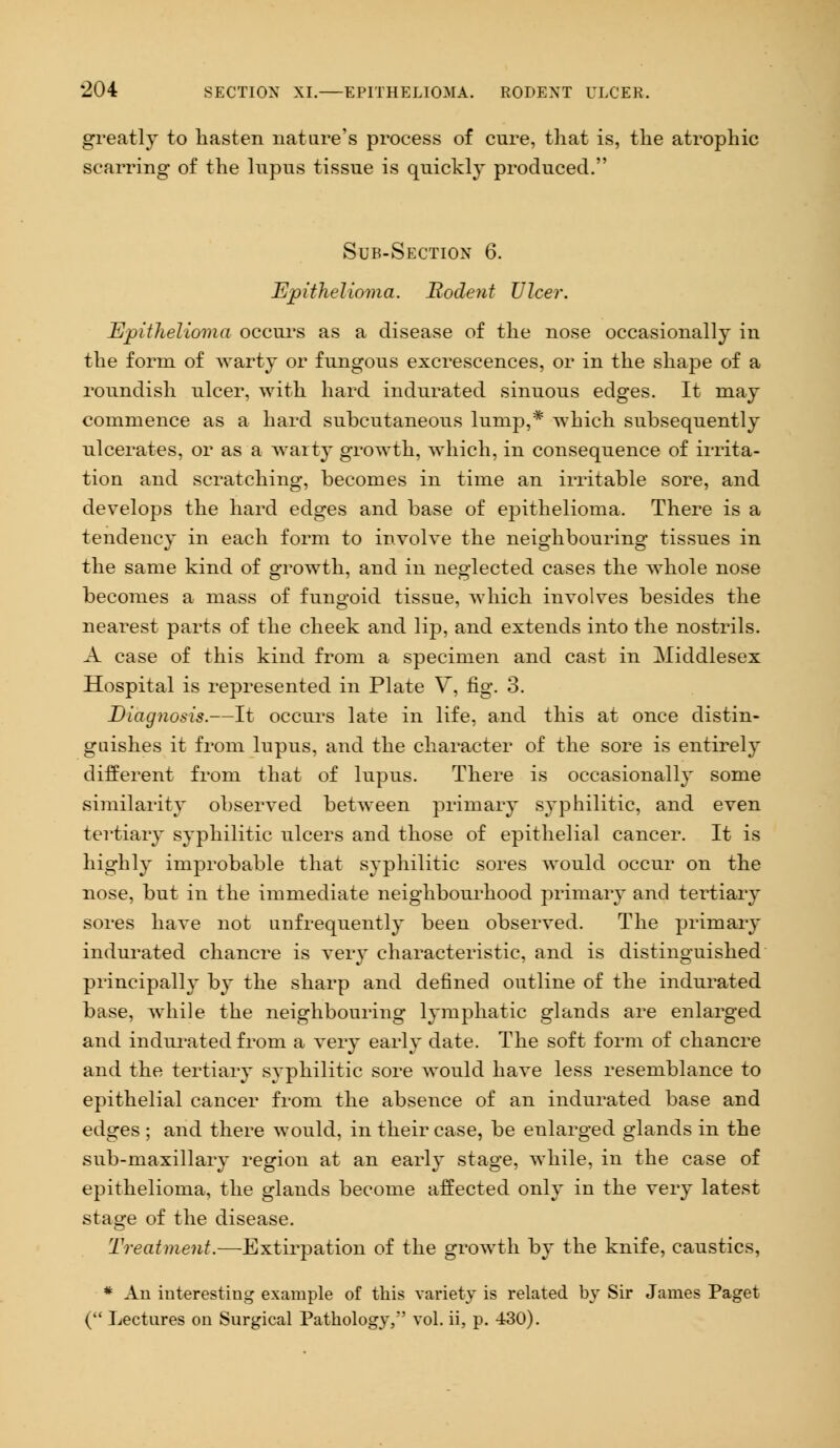 greatly to hasten nature's process of cure, that is, the atrophic scarring of the lupus tissue is quickly produced. Sub-Section 6. Epithelioma. Rodent Ulcer. Epithelioma occurs as a disease of the nose occasionally in the form of warty or fungous excrescences, or in the shape of a roundish ulcer, with hard indurated sinuous edges. It may commence as a hard subcutaneous lump,* which subsequently ulcerates, or as a wart}* growth, which, in consequence of irrita- tion and scratching, becomes in time an irritable sore, and develops the hard edges and base of epithelioma. There is a tendency in each form to involve the neighbouring tissues in the same kind of growth, and in neglected cases the whole nose becomes a mass of fungoid tissue, which involves besides the nearest parts of the cheek and lip, and extends into the nostrils. A case of this kind from a specimen and cast in Middlesex Hospital is represented in Plate V, fig. 3. Diagnosis.—It occurs late in life, and this at once distin- guishes it from lupus, and the character of the sore is entirely different from that of lupus. There is occasionally some similarity observed between primary syphilitic, and even tertiary syphilitic ulcers and those of epithelial cancer. It is highly improbable that syphilitic sores would occur on the nose, but in the immediate neighbourhood primary and tertiary sores have not unfrequently been observed. The primary indurated chancre is very characteristic, and is distinguished principally by the sharp and defined outline of the indurated base, while the neighbouring lymphatic glands are enlarged and indurated from a very early date. The soft form of chancre and the tertiary syphilitic sore would have less resemblance to epithelial cancer from the absence of an indurated base and edges ; and there would, in their case, be enlarged glands in the sub-maxillary region at an early stage, while, in the case of epithelioma, the glands become affected only in the very latest stage of the disease. Treatment.—Extirpation of the growth by the knife, caustics, # An interesting example of this variety is related by Sir James Paget ( Lectures on Surgical Pathology, vol. ii, p. 430).