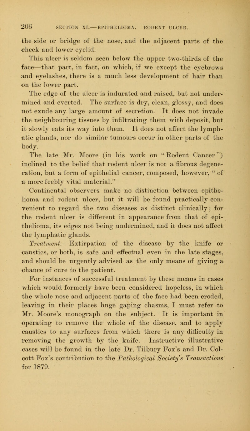 the side or bridge of the nose, and the adjacent parts of the cheek and lower e}'elid. This ulcer is seldom seen below the upper two-thirds of the face—that part, in fact, on which, if we except the eyebrows and eyelashes, there is a much less development of hair than on the lower part. The edge of the ulcer is indurated and raised, but not under- mined and everted. The surface is dry, clean, glossy, arid does not exude any large amount of secretion. It does not invade the neighbouring tissues by infiltrating them with deposit, but it slowly eats its way into them. It does not affect the lymph- atic glands, nor do similar tumours occur in other parts of the body. The late Mr. Moore (in his work on Rodent Cancer') inclined to the belief that rodent ulcer is not a fibrous degene- ration, but a form of epithelial cancer, composed, however,  of a more feebly vital material.*' Continental observers make no distinction between epithe- lioma and rodent ulcer, but it will be found practically con- venient to regard the two diseases as distinct clinically; for the rodent ulcer is different in appearance from that of epi- thelioma, its edges not being undermined, and it does not affect the lymphatic glands. Treatment.—Extirpation of the disease by the knife or caustics, or both, is safe and effectual even in the late stages, and should be urgently advised as the only means of giving a chance of cure to the patient. For instances of successful treatment by these means in cases which would formerly have been considered hopeless, in which the whole nose and adjacent parts of the face had been eroded, leaving in their places huge gaping chasms, I must refer to Mr. Moore's monograph on the subject. It is important in operating to remove the whole of the disease, and to apply caustics to any surfaces from which there is any difficulty in removing the growth by the knife. Instructive illustrative cases will be found in the late Dr. Tilbury Fox's and Dr. Col- cott Fox's contribution to the Pathological Society's Transactions for 1879.