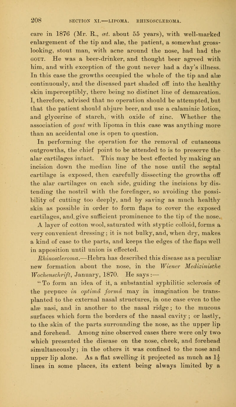 care in 1876 (Mr. R., cet. about 55 years), with well-marked enlargement of the tip and alae, the patient, a somewhat gross- looking, stout man, with acne around the nose, had had the gout. He was a beer-drinker, and thought beer agreed with him, and with exception of the gout never had a day's illness. In this case the growths occupied the whole of the tip and alae continuously, and the diseased part shaded off into the health}- skin imperceptibly, there being no distinct line of demarcation. I, therefore, advised that no operation should be attempted, but that the patient should abjure beer, and use a calaminic lotion, and glycerine of starch, with oxide of zinc. Whether the association of gout with lipoma in this case was anything more than an accidental one is open to question. In performing the operation for the removal of cutaneous outgrowths, the chief point to be attended to is to preserve the alar cartilages intact. This may be best effected by making an incision down the median line of the nose until the septal cartilage is exposed, then carefully dissecting the growths off the alar cartilages on each side, guiding the incisions by dis- tending the nostril with the forefinger, so avoiding the possi- bility of cutting too deeply, and by saving as much healthy skin as possible in order to form flaps to cover the exposed cartilages, and. give sufficient prominence to the tip of the nose. A layer of cotton wool, saturated with styptic colloid, forms a very convenient dressing ; it is not bulky, and, when dry, makes a kind of case to the parts, and keeps the edges of the flaps well in apposition until union is effected. Bhinoscleroma.—Hebra has described this disease as a peculiar new formation about the nose, in the Wiener Medizinisthe Wochenschrift, January, 1870. He says :—  To form an idea of it, a substantial syphilitic sclerosis of the prepuce in optima forma may in imagination be trans- planted to the external nasal structures, in one case even to the alas nasi, and in another to the nasal ridge ; to the mucous surfaces which form the borders of the nasal cavity ; or lastly, to the skin of the parts surrounding the nose, as the upper lip and forehead. Among nine observed cases there were only two which presented the disease on the nose, cheek, and forehead simultaneously; in the others it was confined to the nose and upper lip alone. As a flat swelling it projected as much as l£ lines in some places, its extent being always limited by a