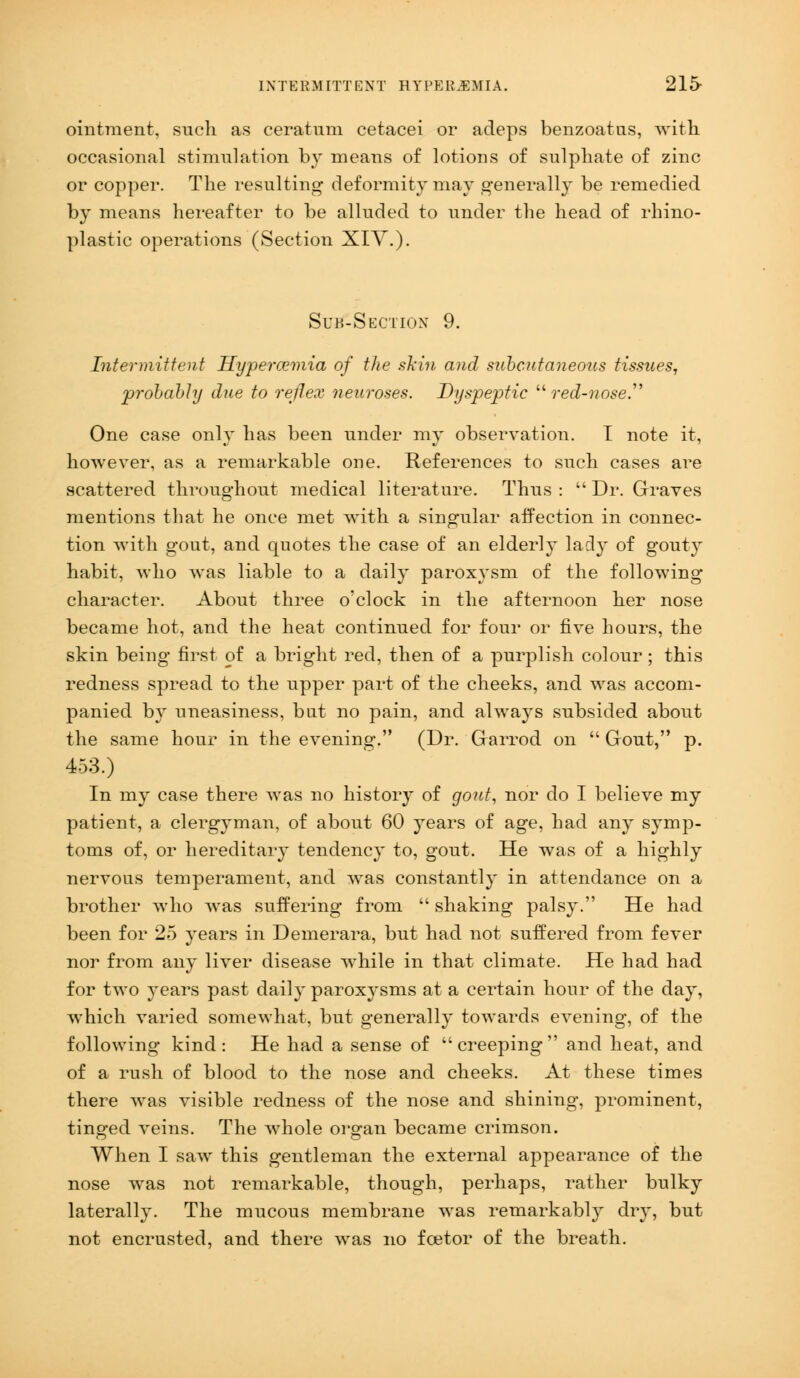 INTERMITTENT HYPEREMIA. 215- ointment, such as ceratum cetacei or acleps benzoatus, with occasional stimulation by means of lotions of sulphate of zinc or copper. The resulting deformity may generally be remedied by means hereafter to be alluded to under the head of rhino- plastic operations (Section XIV.). Sub-Section 9. Intermittent Hypercemia of the shin and subcutaneous tissues, probably due to reflex neuroses. Dyspeptic red-nose One case only has been under my observation. I note it, however, as a remarkable one. References to such cases are scattered throughout medical literature. Thus :  Dr. Graves mentions that he once met with a singular affection in connec- tion with gout, and quotes the case of an elderly lady of gouty habit, who was liable to a daily paroxysm of the following character. About three o'clock in the afternoon her nose became hot, and the heat continued for four or five hours, the skin being first of a bright red, then of a purplish colour ; this redness spread to the upper part of the cheeks, and was accom- panied by uneasiness, but no pain, and always subsided about the same hour in the evening. (Dr. Garrod on  Gout, p. 453.) In my case there was no history of gout, nor do I believe my patient, a clergyman, of about 60 years of age, had any symp- toms of, or hereditary tendency to, gout. He was of a highly nervous temperament, and was constantly in attendance on a brother who was suffering from  shaking palsy. He had been for 25 years in Demerara, but had not suffered from fever nor from any liver disease while in that climate. He had had for two years past daily paroxysms at a certain hour of the day, which varied somewhat, but generally towards evening, of the following kind: He had a sense of creeping and heat, and of a rush of blood to the nose and cheeks. At these times there was visible redness of the nose and shining, prominent, tinged veins. The whole organ became crimson. When I saw this gentleman the external appearance of the nose was not remarkable, though, perhaps, rather bulky laterally. The mucous membrane was remarkabl}r dry, but not encrusted, and there was no foetor of the breath.