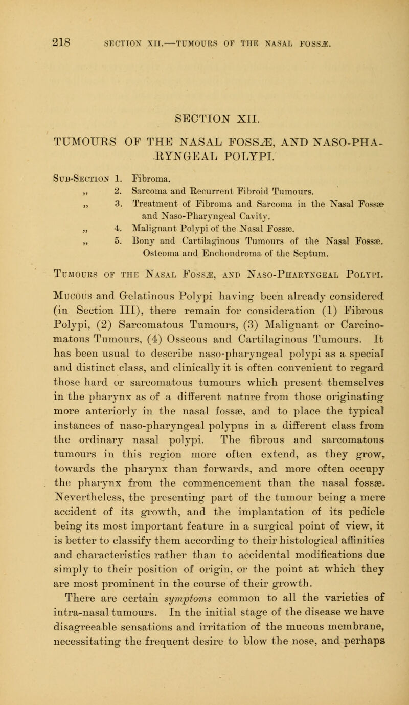 SECTION XII. TUMOURS OF THE NASAL FOSSAE, AND NASOPHA- RYNGEAL POLYPI. Sub-Section 1. Fibroma. „ 2. Sarcoma and Recurrent Fibroid Tumours. „ 3. Treatment of Fibroma and Sarcoma in the Nasal Fossse- and Naso-Pharyngeal Cavity. „ 4. Malignant Polypi of the Nasal Fossse. „ 5. Bony and Cartilaginous Tumours of the Nasal Fossse. Osteoma and Enchondroma of the Septum. Tumours of the Nasal Foss^e, and Naso-Pharyngeal Polypi. Mucous and Gelatinous Polypi having been already considered (in Section III), there remain for consideration (1) Fibrous Polypi, (2) Sarcomatous Tumours, (3) Malignant or Carcino- matous Tumours, (4) Osseous and Cartilaginous Tumours. It has been usual to describe naso-pharyngeal polypi as a special and distinct class, and clinically it is often convenient to regard those hard or sarcomatous tumours which present themselves in the pharynx as of a different nature from those originating more anteriorly in the nasal fossae, and to place the typical instances of naso-pharyngeal polypus in a different class from the ordinary nasal polypi. The fibrous and sarcomatous tumours in this region more often extend, as they growT towards the pharynx than forwards, and more often occupy the pharynx from the commencement than the nasal fossae. Nevertheless, the presenting part of the tumour being a mere accident of its growth, and the implantation of its pedicle being its most important feature in a surgical point of view, it is better to classify them according to their histological affinities and characteristics rather than to accidental modifications due simply to their position of origin, or the point at which they are most prominent in the course of their growth. There are certain symptoms common to all the varieties of intra-nasal tumours. In the initial stage of the disease we have disagreeable sensations and irritation of the mucous membrane, necessitating the frequent desire to blow the nose, and perhaps