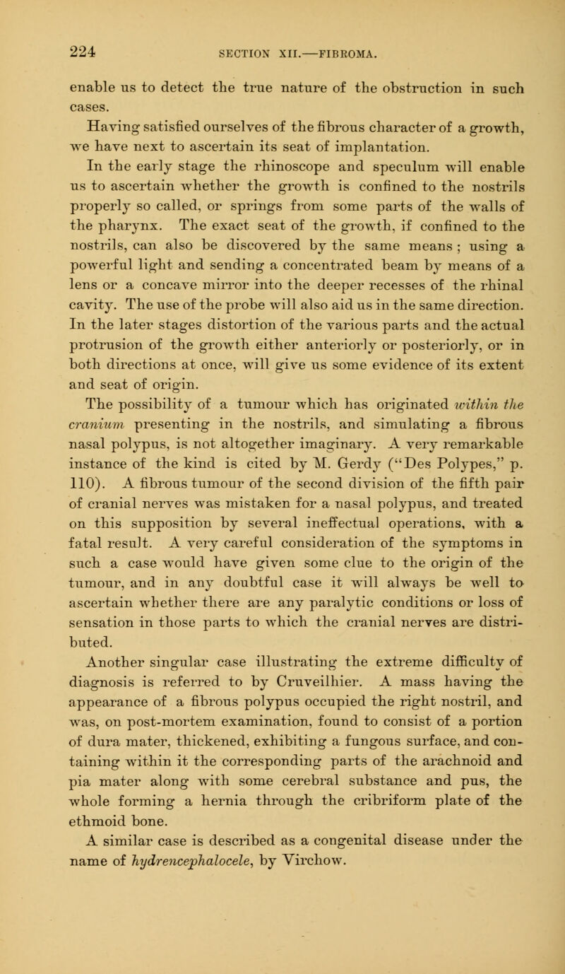 enable us to detect the true nature of the obstruction in such cases. Having satisfied ourselves of the fibrous character of a growth, we have next to ascertain its seat of implantation. In the early stage the rhinoscope and speculum will enable us to ascertain whether the growth is confined to the nostrils properly so called, or springs from some parts of the walls of the pharynx. The exact seat of the growth, if confined to the nostrils, can also be discovered by the same means ; using a powerful light and sending a concentrated beam by means of a lens or a concave mirror into the deeper recesses of the rhinal cavity. The use of the probe will also aid us in the same direction. In the later stages distortion of the various parts and the actual protrusion of the growth either anteriorly or posteriorly, or in both directions at once, will give us some evidence of its extent and seat of origin. The possibility of a tumour which has originated within the cranium presenting in the nostrils, and simulating a fibrous nasal polypus, is not altogether imaginary. A very remarkable instance of the kind is cited by M. Gerdy (Des Polypes, p. 110). A fibrous tumour of the second division of the fifth pair of cranial nerves was mistaken for a nasal polypus, and treated on this supposition by several ineffectual operations, with a fatal result. A very careful consideration of the symptoms in such a case would have given some clue to the origin of the tumour, and in any doubtful case it will always be well to ascertain whether there are any paralytic conditions or loss of sensation in those parts to which the cranial nerves are distri- buted. Another singular case illustrating the extreme difficulty of diagnosis is referred to by Cruveilhier. A mass having the appearance of a fibrous polypus occupied the right nostril, and was, on post-mortem examination, found to consist of a portion of dura mater, thickened, exhibiting a fungous surface, and con- taining within it the corresponding parts of the arachnoid and pia mater along with some cerebral substance and pus, the whole forming a hernia through the cribriform plate of the ethmoid bone. A similar case is described as a congenital disease under the name of hydre?icephalocele, by Virchow.