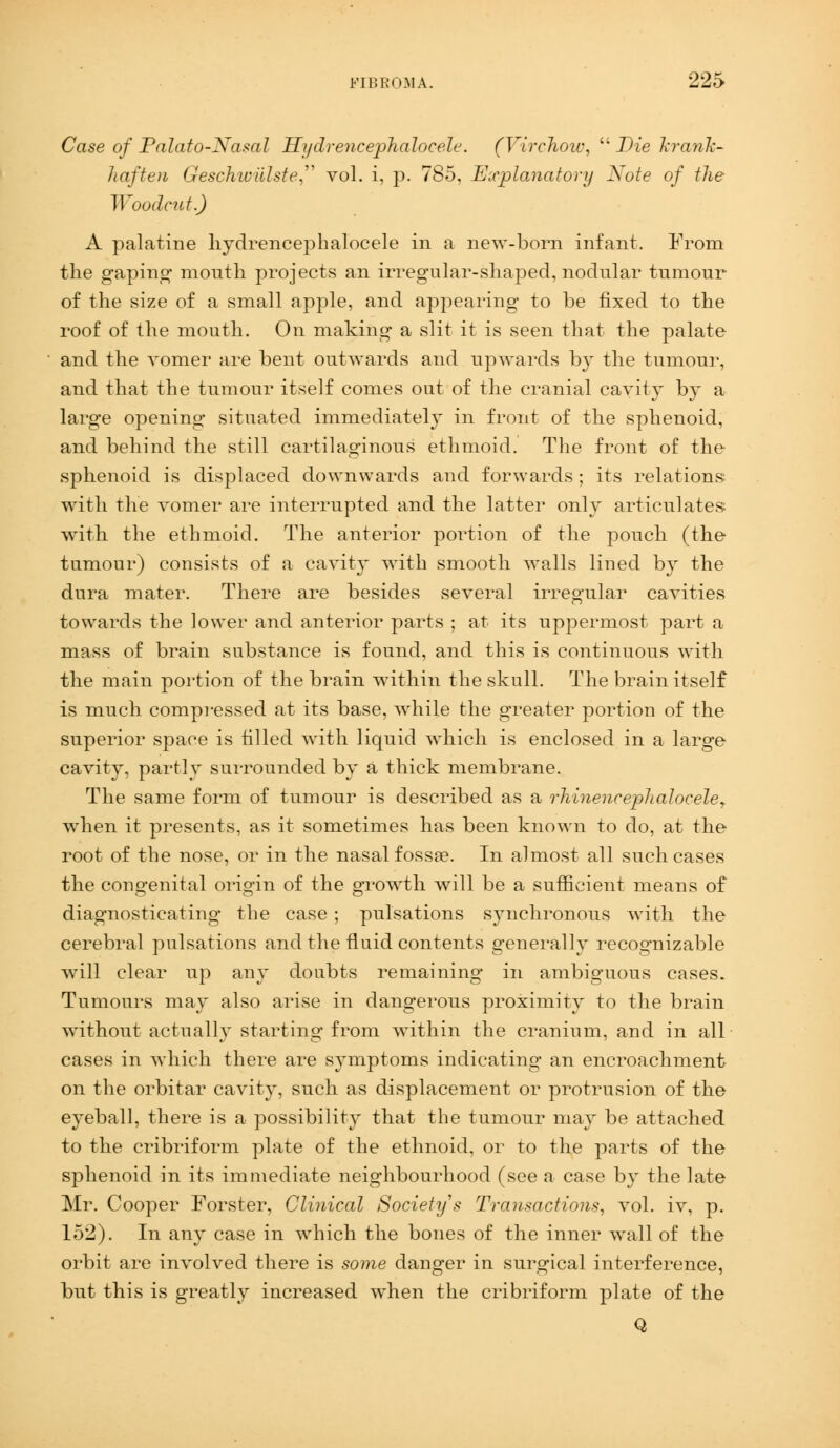 Case of Palato-Nasal Hydrencephalocele. (Virchow,  Die krank- haften Geschwiilste vol. i, p. 785, Explanatory Xote of the Woodcut.) A palatine hydrencephalocele in a new-born infant. From the gaping* mouth projects an irregular-shaped, nodular tumour of the size of a small apple, and appearing to be fixed to the roof of the mouth. On making a slit it is seen that the palate and the vomer are bent outwards and upwards by the tumour, and that the tumour itself comes out of the cranial cavity by a large opening situated immediately in front of the sphenoid, and behind the still cartilaginous ethmoid. The front of the sphenoid is displaced downwards and forwards ; its relations with the vomer are interrupted and the latter only articulates with the ethmoid. The anterior portion of the pouch (the tumour) consists of a cavity with smooth walls lined by the dura mater. There are besides several irregular cavities towards the lower and anterior parts ; at its uppermost part a mass of brain substance is found, and this is continuous with the main portion of the brain within the skull. The brain itself is much compressed at its base, while the greater portion of the superior space is tilled with liquid which is enclosed in a large cavity, partly surrounded by a thick membrane. The same form of tumour is described as a rhinencephaloceley when it presents, as it sometimes has been known to do, at the root of the nose, or in the nasal fossa?. In almost all such cases the congenital origin of the growth will be a sufficient means of diagnosticating the case ; pulsations synchronous with the cerebral pulsations and the fluid contents generally recognizable will clear up any doubts remaining in ambiguous cases. Tumours may also arise in dangerous proximity to the brain without actually starting from within the cranium, and in all cases in which there are symptoms indicating an encroachment on the orbitar cavity, such as displacement or protrusion of the eyeball, there is a possibility that the tumour may be attached to the cribriform plate of the ethnoid, or to the parts of the sphenoid in its immediate neighbourhood (see a case by the late Mr. Cooper Forster, Clinical Society s Transactions, vol. iv, p. 152). In any case in which the bones of the inner wall of the orbit are involved there is some danger in surgical interference, but this is greatly increased when the cribriform plate of the Q