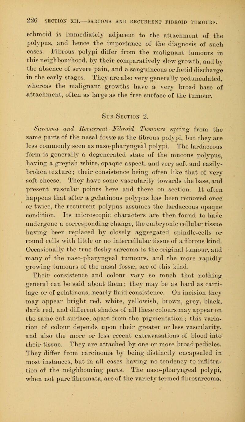 ethmoid is immediately adjacent to the attachment of the polypus, and hence the importance of the diagnosis of such cases. Fibrous polypi differ from the malignant tumours in this neighbourhood, by their comparatively slow growth, and by the absence of severe pain, and a sanguineous or foetid discharge in the early stages. They are also very generally pedunculated, whereas the malignant growths have a very broad base of attachment, often as large as the free surface of the tumour. Sub-Section 2. Sarcoma and Recurrent Fibroid Tumours spring from the same parts of the nasal fossae as the fibrous polypi, but they are less commonly seen as naso-pharyngeal polypi. The lardaceous form is generally a degenerated state of the mucous polypus, having a greyish white, opaque aspect, and very soft and easily- broken texture; their consistence being often like that of very soft cheese. They have some vascularity towards the base, and present vascular points here and there on section. It often happens that after a gelatinous polypus has been removed once or twice, the recurrent polypus assumes the lardaceous opaque condition. Its microscopic characters are then found to have undergone a corresponding change, the embryonic cellular tissue having been replaced by closely aggregated spindle-cells or round cells with little or no intercellular tissue of a fibrous kind. Occasionally the true fleshy sarcoma is the original tumour, arid many of the naso-pharyngeal tumours, and the more rapidly growing tumours of the nasal fossa?, are of this kind. Their consistence and colour vary so much that nothing general can be said about them; they may be as hard as carti- lage or of gelatinous, nearly fluid consistence. On incision they may appear bright red, white, yellowish, brown, grey, black, dark red, and different shades of all these colours may appear on the same cut surface, apart from the pigmentation; this varia- tion of colour depends upon their greater or less vascularity, and also the more or less recent extravasations of blood into their tissue. They are attached by one or more broad pedicles. They differ from carcinoma by being distinctly encapsuled in most instances, but in all cases having no tendency to infiltra- tion of the neighbouring parts. The naso-pharyngeal polypi, when not pure fibromata, are of the variety termed fibrosarcoma.