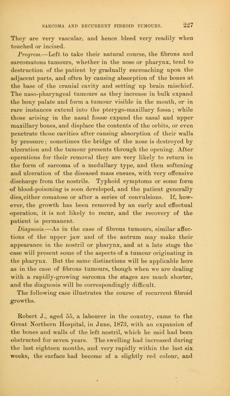 They are very vascular, and hence bleed very readily when touched or incised. Progress.—Left to take their natural course, the fibrous and sarcomatous tumours, whether in the nose or pharynx, tend to destruction of the patient by gradually encroaching upon the adjacent parts, and often by causing absorption of the bones at the base of the cranial cavity and setting' up brain mischief. The naso-pharyngeal tumours as they increase in bulk expand the bony palate and form a tumour visible in the mouth, or in rare instances extend into the pterygo-maxillary fossa ; while those arising in the nasal fossae expand the nasal and upper maxillary bones, and displace the contents of the orbits, or even penetrate those cavities after causing absorption of their walls by pressure ; sometimes the bridge of the nose is destroyed by ulceration and the tumour presents through the opening. After •operations for their removal they are very likely to return in the form of sarcoma of a medullary type, and then softening and ulceration of the diseased mass ensues, with very offensive discharge from the nostrils. Typhoid symptoms or some form of blood-poisoning is soon developed, and the patient generally dies, either comatose or after a series of convulsions. If, how- ever, the growth has been removed by an early and effectual •operation, it is not likely to recur, and the recovery of the patient is permanent. Diagnosis.—As in the case of fibrous tumours, similar affec- tions of the upper jaw and of the antrum may make their appearance in the nostril or pharynx, and at a late stage the oase will present some of the aspects of a tumour originating in the pharynx. But the same distinctions will be applicable here as in the case of fibrous tumours, though when we are dealing with a rapidly-growing sarcoma the stages are much shorter, ;and the diagnosis will be correspondingly difficult. The following case illustrates the course of recurrent fibroid growths. Robert J., aged 55, a labourer in the country, came to the 'Great Northern Hospital, in June, 1873, with an expansion of the bones and walls of the left nostril, which he said had been obstructed for seven years. The swelling had increased during the last eighteen months, and very rapidly within the last six weeks, the surface had become of a slightly red colour, and