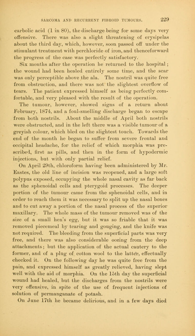 carbolic acid (1 in 80), the discharge being for some days very offensive. There was also a slight threatening of erysipelas about the third day, which, however, soon passed off nnder the stimulant treatment with perchloride of iron, and thenceforward the progress of the case was perfectly satisfactory. Six months after the operation he returned to the hospital ; the wound had been healed entirely some time, and the scar wras only perceptible above the ala. The nostril was quite free from obstruction, and there was not the slightest overflow of tears. The patient expressed himself as being perfectly com- fortable, and very pleased with the result of the operation. The tumour, however, showed signs of a return about February, 1874, and a foul-smelling discharge began to escape from both nostrils. About the middle of April both nostrils were obstructed, and in the left there was a visible tumour of a greyish colour, which bled on the slightest touch. Towards the end of the month he began to suffer from severe frontal and occipital headache, for the relief of which morphia was pre- scribed,, first as pills, and then in the form of hypodermic injections, but with only partial relief. On April 29th, chloroform having been administered by Mr. Eastes, the old line of incision was reopened, and a large soft polypus exposed, occupying the whole nasal cavity as far back as the sphenoidal cells and pterygoid processes. The deeper portion of the tumour came from the sphenoidal cells, and in order to reach them it was necessary to split up the nasal bones and to cut away a portion of the nasal process of the superior maxillaiy. The whole mass of the tumour removed was of the size of a small hen's egg, but it was so friable that it was removed piecemeal by tearing and gouging, and the knife was not required. The bleeding from the superficial parts was very free, and there was also considerable oozing from the deep attachments; but the application of the actual cautery to the former, and of a plug of cotton wool to the latter, effectually checked it. On the following day he was quite free from the pain, and expressed himself as greatly relieved, having slept well with the aid of morphia. On the loth day the superficial wound had healed, but the discharges from the nostrils were very offensive, in spite of the use of frequent injections of solution of permanganate of potash. On June 17th he became delirious, and in a few days died