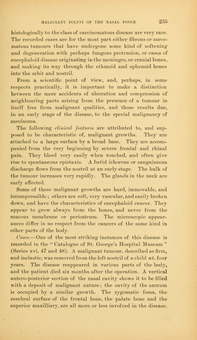 histologically to the class of carcinomatous disease are very rave. The recorded cases are for the most part either fibrous or sarco- matous tumours that have undergone some kind of softening and degeneration with perhaps fungous protrusion, or cases of encephaloid disease originating in the meninges, or cranial bones, and making its way through the ethmoid and sphenoid bones into the orbit and nostril. From a scientific point of view, and, perhaps, in some respects practically, it is important to make a distinction between the mere accidents of ulceration and compression of neighbouring parts arising from the presence of a tumour in itself free from malignant qualities, and those results due, in an early stage of the disease, to the special malignancy of carcinoma. The following clinical features are attributed to, and sup- posed to be characteristic of, malignant growths. They are attached to a large surface by a broad base. They are accom- panied from the very beginning by severe frontal and rhinal pain. They bleed very easily when touched, and often give rise to spontaneous epistaxis. A. foetid ichorous or sanguineous discharge flows from the nostril at an early stage. The bulk of the tumour increases very rapidly. The glands in the neck are early affected. Some of these malignant growths are hard, immovable, and incompressible ; others are soft, very vascular, and easily broken down, and have the characteristics of encephaloid cancer. They appear to grow always from the bones, and never from the mucous membrane or periosteum. The microscopic appear- ances differ in no respect from the cancers of the same kind in other parts of the body. Cases.—One of the most striking instances of this disease is recorded in the  Catalogue of St. George's Hospital Museum  (Series xvi, 47 and 48). A malignant tumour, described as firm, and inelastic, was removed from the left nostril of a child set. four years. The disease reappeared in various parts of the body, and the patient died six months after the operation. A vertical antero-posterior section of the nasal cavity shows it to be filled with a deposit of malignant nature; the cavity of the antrum is occupied by a similar growth. The zygomatic fossa, the cerebral surface of the frontal bone, the palate bone and the superior maxilliary, are all more or less involved in the disease.