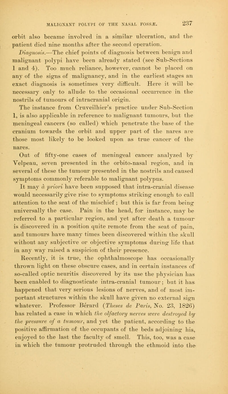 orbit also became involved in a similar ulceration, and the patient died nine months after the second operation. Diagnosis.—The chief points of diagnosis between benign and malignant polypi have been already stated (see Sub-Sections 1 and 4). Too much reliance, however, cannot be placed on any of the signs of malignancy, and in the earliest stages an exact diagnosis is sometimes very difficult. Here it will be necessary only to allude to the occasional occurrence in the nostrils of tumours of intracranial origin. The instance from Cruveilhier's practice under Sub-Section 1, is also applicable in reference to malignant tumours, but the meningeal cancers (so called) which penetrate the base of the cranium towards the orbit and upper part of the nares are those most likely to be looked upon as true cancer of the nares. Out of fifty-one cases of meningeal cancer analyzed by Yelpeau, seven presented in the orbito-nasal region, and in several of these the tumour presented in the nostrils and caused symptoms commonly referable to malignant polypus. It may a priori have been supposed that intra-cranial disease would necessarily give rise to symptoms striking enough to call attention to the seat of the mischief ; but this is far from being universally the case. Pain in the head, for instance, may be referred to a particular region, and yet after death a tumour is discovered in a position quite remote from the seat of pain, and tumours have many times been discovered within the skull without any subjective or objective symptoms during life that in any way raised a suspicion of their presence. Recently, it is true, the ophthalmoscope has occasionally thrown light on these obscure cases, and in certain instances of so-called optic neuritis discovered by its use the physician has been enabled to diagnosticate intra-cranial tumour; but it has happened that very serious lesions of nerves, and of most im- portant structures writhin the skull have given no external sign whatever. Professor Berard {Theses de Paris, No. 23, 1826) has related a case in which the olfactory nerves were destroyed by the pressure of a tumour, and yet the patient, according to the positive affirmation of the occupants of the beds adjoining his, enjoyed to the last the faculty of smell. This, too, was a case in which the tumour protruded through the ethmoid into the-