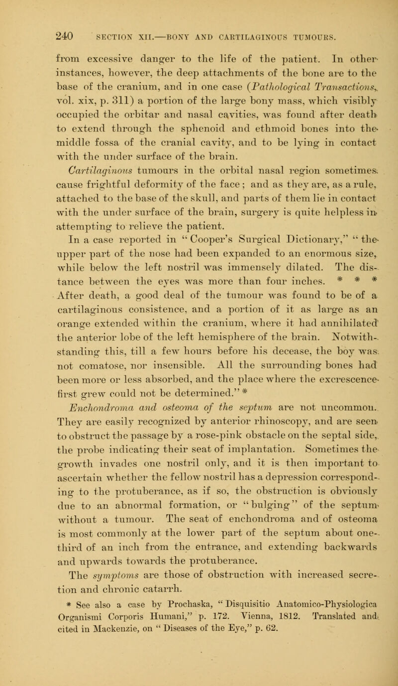 from excessive danger to the life of the patient. In other- instances, however, the deep attachments of the bone are to the base of the cranium, and in one case {Pathological Transactions* vol. xix, p. 311) a portion of the large bony mass, which visibly occupied the orbitar and nasal cavities, was found after death to extend through the sphenoid and ethmoid bones into the- middle fossa of the cranial cavity, and to be lying in contact with the under surface of the brain. Cartilaginous tumours in the orbital nasal region sometimes cause frightful deformity of the face ; and as they are, as a rule, attached to the base of the skull, and parts of them lie in contact with the under surface of the brain, surgery is quite helpless in? attempting to relieve the patient. In a case reported in  Cooper's Surgical Dictionary,  the* upper part of the nose had been expanded to an enormous size, while below the left nostril was immensely dilated. The dis- tance between the eyes was more than four inches. * * * After death, a good deal of the tumour was found to be of a cartilaginous consistence, and a portion of it as large as an orange extended within the cranium, where it had annihilated the anterior lobe of the left hemisphere of the brain. Notwith- standing this, till a few hours before his decease, the boy was not comatose, nor insensible. All the surrounding bones had been more or less absorbed, and the place where the excrescence- first grew could not be determined.* Enchondroma and osteoma of the septum are not uncommon. They are easily recognized by anterior rhinoscopy, and are seen, to obstruct the passage by a rose-pink obstacle on the septal side,, the probe indicating their seat of implantation. Sometimes the growth invades one nostril only, and it is then important to ascertain whether the fellow nostril has a depression correspond- ing to the protuberance, as if so, the obstruction is obviously due to an abnormal formation, or bulging of the septum' without a tumour. The seat of enchondroma and of osteoma is most commonly at the lower part of the septum about one- third of an inch from the entrance, and extending backwards and upwards towards the protuberance. The symptoms are those of obstruction with increased secre- tion and chronic catarrh. * See also a case by Prochaska,  Disquisitio Anatomico-Physiologica Organismi Corporis Humani, p. 172. Vienna, 1812. Translated and. cited in Mackenzie, on  Diseases of the Eye, p. 62.