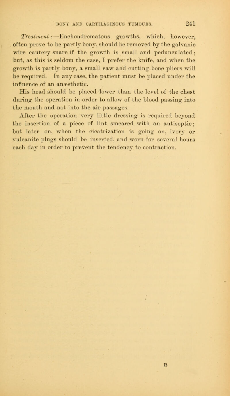 Treatment:—Enchondromatous growths, which, however, often prove to be partly bony, should be removed by the galvanic wire cautery snare if the growth is small and pedunculated ; but, as this is seldom the case, I prefer the knife, and when the growth is partly bony, a small saw and cutting-bone pliers will be required. In an}' case, the patient must be placed under the influence of an anaesthetic. His head should be placed lower than the level of the chest during the operation in order to allow of the blood passing into the mouth and not into the air passages. After the operation very little dressing is required beyond the insertion of a piece of lint smeared with an antiseptic; but later on, when the cicatrization is going on, ivory or vulcanite plugs should be inserted, and worn for several hours each day in order to prevent the tendency to contraction.