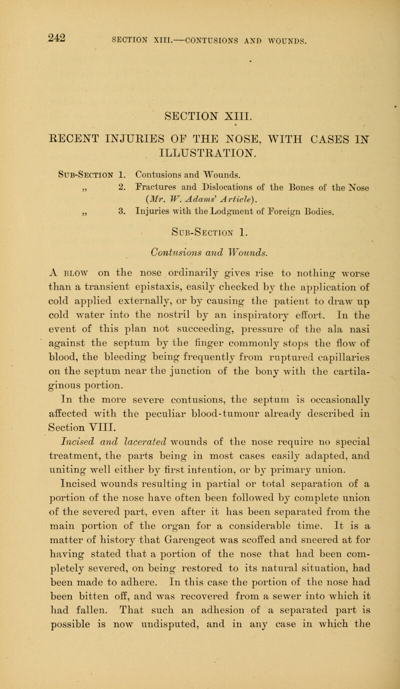 SECTION XIII. RECENT INJURIES OF THE NOSE, WITH CASES IN ILLUSTRATION. Sub-Section 1. Contusions and Wounds. „ 2. Fractures and Dislocations of the Bones of the Nose (Mr. W. Adams' Article). „ 3. Injuries with the Lodgment of Foreign Bodies. Sub-Section 1. Contusions and Wounds. A blow on the nose ordinarily gives rise to nothing worse than a transient epistaxis, easily checked by the application of cold applied externally, or by causing the patient to draw up cold water into the nostril by an inspiratory effort. In the event of this plan not succeeding, pressure of the ala nasi against the septum by the finger commonly stops the flow of blood, the bleeding being frequently from ruptured capillaries on the septum near the junction of the bony with the cartila- ginous portion. In the more severe contusions, the septum is occasionally affected with the peculiar blood-tumour already described in Section VIII. Incised and lacerated wounds of the nose require no special treatment, the parts being in most cases easily adapted, and uniting well either by first intention, or by primary union. Incised wounds resulting in partial or total separation of a portion of the nose have often been followed by complete union of the severed part, even after it has been separated from the main portion of the organ for a considerable time. It is a matter of history that Garengeot was scoffed and sneered at for having stated that a portion of the nose that had been com- pletely severed, on being restored to its natural situation, had been made to adhere. In this case the portion of the nose had been bitten off, and was recovered from a sewer into which it had fallen. That such an adhesion of a separated part is possible is now undisputed, and in any case in which the