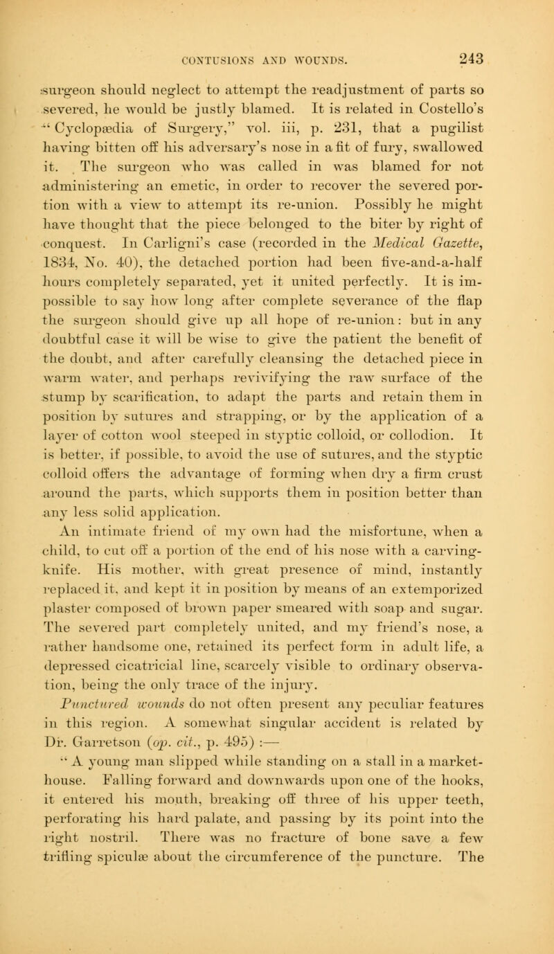 •surgeon should neglect to attempt the readjustment of parts so severed, he would be justly blamed. It is related in Costello's •' Cyclopaedia of Surgery, vol. iii, p. 231, that a pugilist having bitten off his adversary's nose in a fit of fury, swallowed it. The surgeon who was called in was blamed for not administering an emetic, in order to recover the severed por- tion with a view to attempt its re-union. Possibly he might have thought that the piece belonged to the biter by right of conquest. In Carligni's case (recorded in the Medical Gazette, 1834, No. 40), the detached portion had been five-and-a-half hours completely separated, yet it united perfectly. It is im- possible to say how long after complete severance of the flap the surgeon should give up all hope of re-union: but in any doubtful case it will be wise to give the patient the benefit of the doubt, and after carefully cleansing the detached piece in warm water, and perhaps revivifying the raw surface of the stump by scarification, to adapt the parts and retain them in position by sutures and strapping, or by the application of a layer of cotton wool steeped in styptic colloid, or collodion. It is better, if possible, to avoid the use of sutures, and the styptic colloid offers the advantage of forming when dry a firm crust around the parts, which supports them in position better than any less solid application. An intimate friend or my own had the misfortune, when a child, to cut off a portion of the end of his nose with a carving- knife. His mother, with great presence of mind, instantly replaced it. and kept it in position by means of an extemporized plaster composed of brown paper smeared with soap and sugar. The severed part completely united, and my friend's nose, a rather handsome one, retained its perfect form in adult life, a depressed cicatricial line, scarcely visible to ordinary observa- tion, being the only trace of the injury. Punctured wounds do not often present any peculiar features in this region. A somewhat singular accident is related by Dr. Garretson (op. tit., p. 495) :— •• A young man slipped while standing on a stall in a market- house. Falling forward and downwards upon one of the hooks, it entered his mouth, breaking off three of his upper teeth, perforating his hard palate, and passing by its point into the right nostril. There was no fracture of bone save a few trifling spicula? about the circumference of the puncture. The