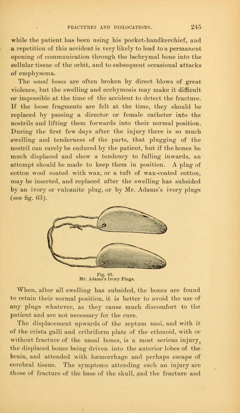 while the patient has been using his pocket-handkerchief, and a repetition of this accident is very likely to lead to a permanent opening of communication through the lachrymal bone into the cellular tissue of the orbit, and to subsequent occasional attacks of emphysema, The nasal bones are often broken by direct blows of great violence, but the swelling and ecchymosis may make it difficult or impossible at the time of the accident to detect the fracture. If the loose fragments are felt at the time, they should be replaced by passing a director or female catheter into the nostrils and lifting them forwards into their normal position. During the first few days after the injury there is so much swelling and tenderness of the parts, that plugging of the nostril can rarely be endured by the patient, but if the bones be much displaced and show a tendency to falling inwards, an attempt should be made to keep them in position. A plug of cotton wool coated with wax, or a tuft of wax-coated cotton, may be inserted, and replaced after the swelling has subsided by an ivory or vulcanite plug, or by Mr. Adams's ivory plugs (see fig. 63). Fig. 63. Mr. Adams's Ivory Plugs. When, after all swelling has subsided, the bones are found to retain their normal position, it is better to avoid the use of any plugs whatever, as they cause much discomfort to the patient and are not necessary for the cure. The displacement upwards of the septum nasi, and with it of the crista galli and cribriform plate of the ethmoid, with or without fracture of the nasal bones, is a most serious injury ? the displaced bones being driven into the anterior lobes of the brain, and attended with haemorrhage and perhaps escape of cerebral tissue. The symptoms attending such an injury are those of fracture of the base of the skull, and the fracture and