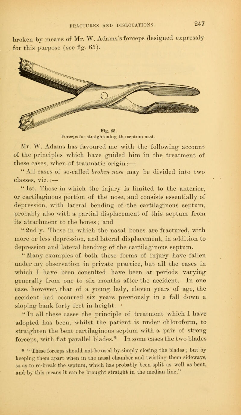 broken by means of Mr. W. Adams's forceps designed expressly for this purpose (see fig1. 65). Fig. 65. Forceps for straightening the septum nasi. Mr. W. Adams has favoured me with the following account of the principles which have guided him in the treatment of these cases, when of traumatic origin :—  All cases of so-called broken nose may be divided into two classes, viz. : —  1st. Those in which the injury is limited to the anterior, or cartilaginous portion of the nose, and consists essentially of depression, with lateral bending of the cartilaginous septum, probably also with a partial displacement of this septum from its attachment to the bones; and  2ndly. Those in which the nasal bones are fractured, with more or less depression, and lateral displacement, in addition to depression and lateral bending of the cartilaginous septum.  Many examples of both these forms of injury have fallen under my observation in private practice, but all the cases in which I have been consulted have been at periods varying generally from one to six months after the accident. In one case, however, that of a young lady, eleven years of age, the accident had occurred six years previously in a fall down a sloping bank forty feet in height. *  In all these cases the principle of treatment which I have adopted has been, whilst the patient is under chloroform, to straighten the bent cartilaginous septum with a pair of strong forceps, with flat parallel blades.* In some cases the two blades *  These forceps should not be used by simply closing the blades; but by keeping them apart when in the nasal chamber and twisting them sideways, so as to re-break the septum, which has probably been split as well as bent, and by this means it can be brought straight in the median line.