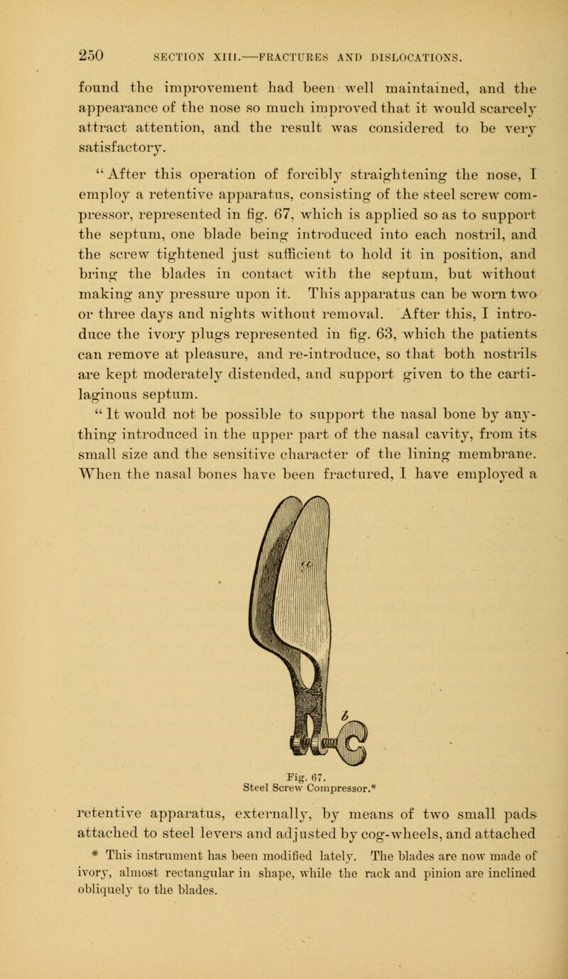 found the improvement had been well maintained, and the appearance of the nose so much improved that it would scarcely attract attention, and the result was considered to be very satisfactory. After this operation of forcibly straightening the nose, I employ a retentive apparatus, consisting of the steel screw com- pressor, represented in fig. 67, which is applied so as to support the septum, one blade being introduced into each nostril, and the screw tightened just sufficient to hold it in position, and bring the blades in contact with the septum, but without making any pressure upon it. This apparatus can be worn two or three days and nights without removal. After this, I intro- duce the ivory plugs represented in fig. 63, which the patients can remove at pleasure, and re-introduce, so that both nostrils are kept moderately distended, and support given to the carti- laginous septum.  It would not be possible to support the nasal bone by any- thing introduced in the upper part of the nasal cavity, from its small size and the sensitive character of the lining membrane. When the nasal bones have been fractured, I have employed a Fig. 67. Steel Screw Compressor.* retentive apparatus, externally, by means of two small pads attached to steel levers and adjusted by cog-wheels, and attached # This instrument has been modified lately. The blades are now made of ivory, almost rectangular in shape, while the rack and pinion are inclined obliquely to the blades.