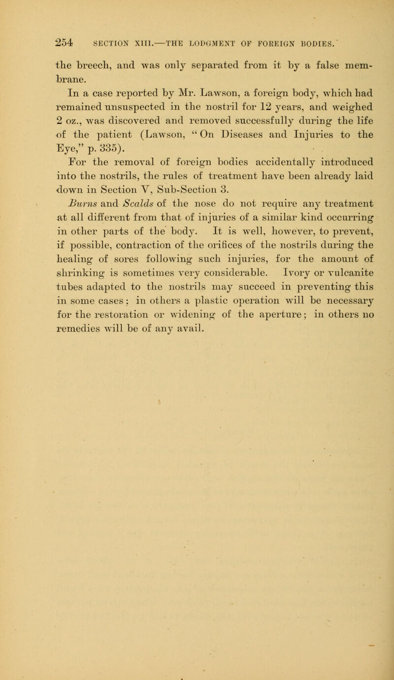 the breech, and was only separated from it by a false mem- brane. In a case reported by Mr. Lawson, a foreign body, which had remained unsuspected in the nostril for 12 years, and weighed 2 oz., was discovered and removed successfully during the life of the patient (Lawson,  On Diseases and Injuries to the Eye, p. 335). For the removal of foreign bodies accidentally introduced into the nostrils, the rules of treatment have been already laid down in Section Y, Sub-Section 3. Bums and Scalds of the nose do not require an}7 treatment at all different from that of injuries of a similar kind occurring in other parts of the body. It is well, however, to prevent, if possible, contraction of the orifices of the nostrils during the healing of sores following such injuries, for the amount of shrinking is sometimes very considerable. Ivory or vulcanite tubes adapted to the nostrils may succeed in preventing this in some cases: in others a plastic operation will be necessary for the restoration or widening of the aperture; in others no remedies will be of any avail.