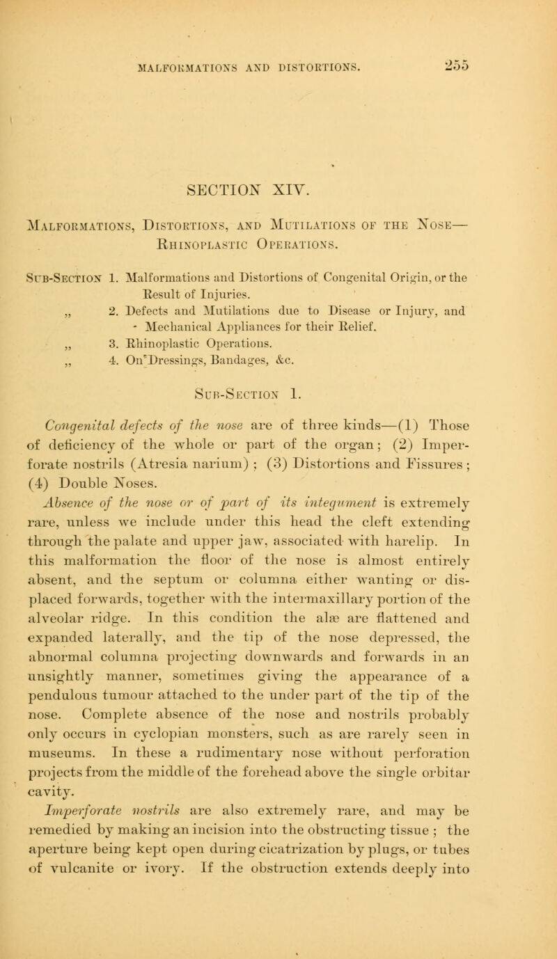 MALFORMATIONS AND DISTORTIONS. SECTION XIV. Malformations, Distortions, and Mutilations of the Nose— Rhino plastic O perations. Sl'b-Section 1. Malformations and Distortions of Congenital Origin, or the Result of Injuries. „ 2. Defects and Mutilations due to Disease or Injury, and - Mechanical Appliances for their Relief. „ 3. Rhinoplasty Operations. ,, 4. On'Dressings, Bandages, &.c. Sub-Section 1. Congenital defects of the nose are of three kinds—(1) Those of deficiency of the whole or part of the organ; (2) Imper- forate nostrils (Atresia narium) ; (3) Distortions and Fissures ; (4) Double Noses. Absence of the nose or of part of its integument is extremely rare, unless we include under this head the cleft extending through the palate and upper jaw, associated with harelip. In this malformation the floor of the nose is almost entirely absent, and the septum or columna either wanting or dis- placed forwards, together with the intermaxillary portion of the alveolar ridge. In this condition the alas are flattened and expanded laterally, and the tip of the nose depressed, the abnormal columna projecting downwards and forwards in an unsightly manner, sometimes giving the appearance of a pendulous tumour attached to the under part of the tip of the nose. Complete absence of the nose and nostrils probably only occurs in cyclopian monsters, such as are rarely seen in museums. In these a rudimentary nose without perforation projects from the middle of the forehead above the single orbitar cavity. Imperforate nostrils are also extremely rare, and may be remedied by making an incision into the obstructing tissue ; the aperture being kept open during cicatrization by plugs, or tubes of vulcanite or ivory. If the obstruction extends deeply into